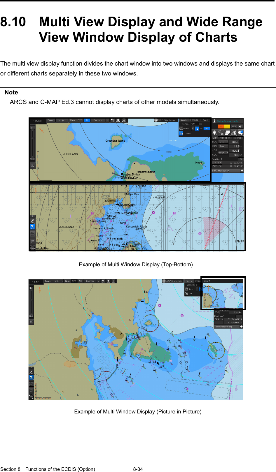  Section 8  Functions of the ECDIS (Option) 8-34  8.10  Multi View Display and Wide Range View Window Display of Charts  The multi view display function divides the chart window into two windows and displays the same chart or different charts separately in these two windows.  Note ARCS and C-MAP Ed.3 cannot display charts of other models simultaneously.       Example of Multi Window Display (Top-Bottom)    Example of Multi Window Display (Picture in Picture)   