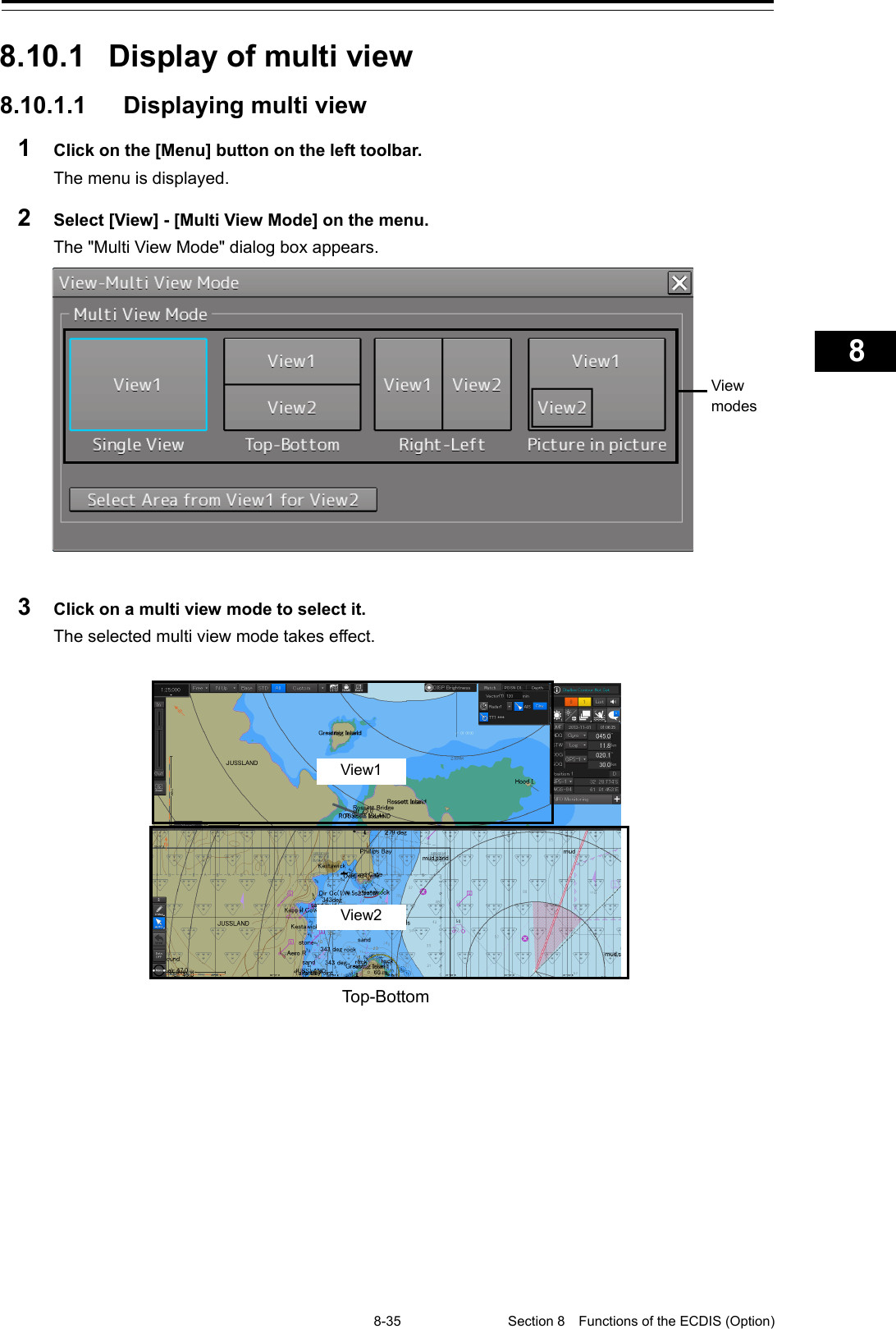   8-35 Section 8  Functions of the ECDIS (Option)    1  2  3  4  5  6  7  8  9  10  11  12  13  14  15  16  17  18  19  20  21  22  23  24  25  26  27      8.10.1  Display of multi view 8.10.1.1  Displaying multi view 1  Click on the [Menu] button on the left toolbar. The menu is displayed. 2  Select [View] - [Multi View Mode] on the menu. The &quot;Multi View Mode&quot; dialog box appears.   3  Click on a multi view mode to select it. The selected multi view mode takes effect.   Top-Bottom    View modes  View1 View2   