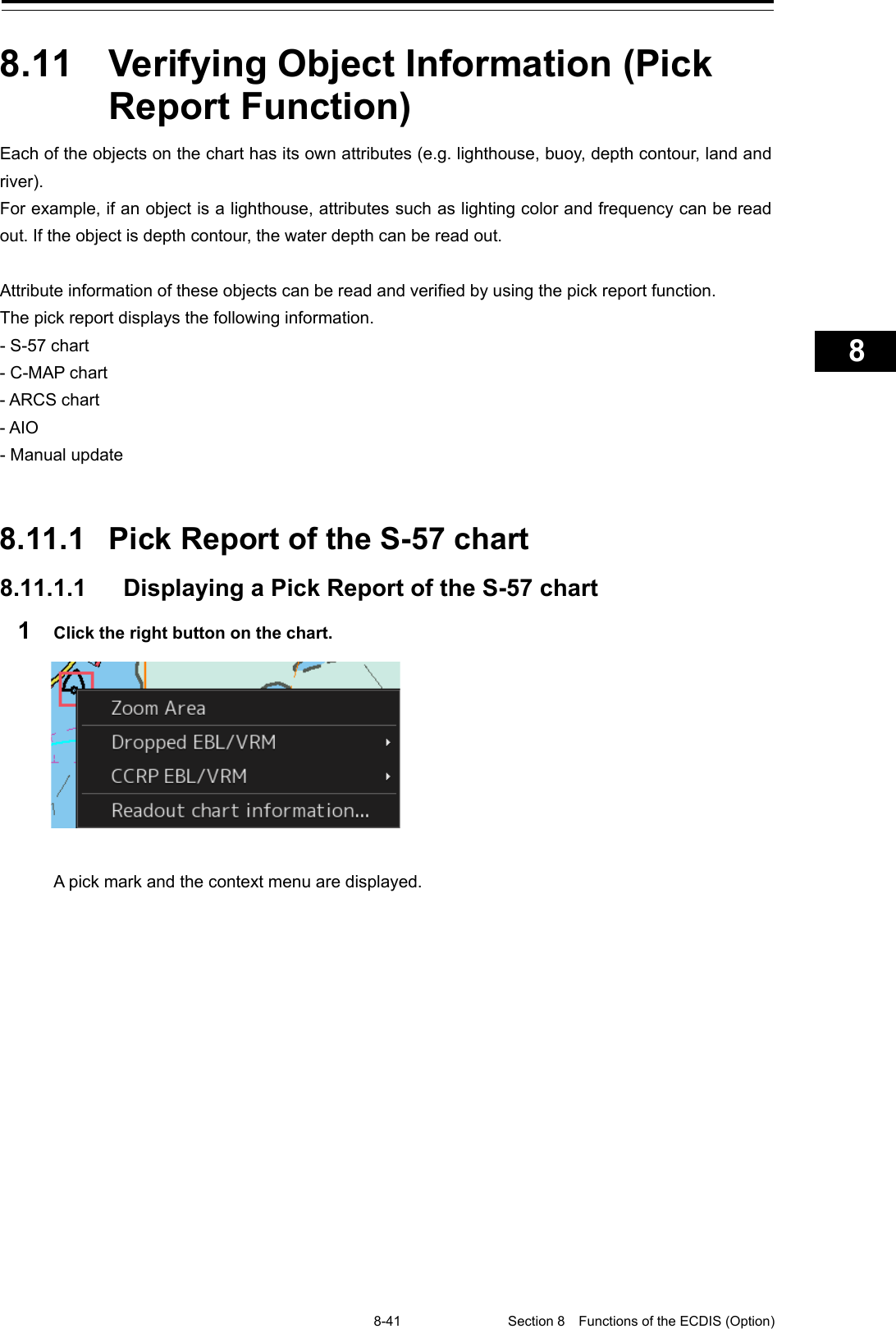   8-41 Section 8  Functions of the ECDIS (Option)    1  2  3  4  5  6  7  8  9  10  11  12  13  14  15  16  17  18  19  20  21  22  23  24  25  26  27      8.11  Verifying Object Information (Pick Report Function) Each of the objects on the chart has its own attributes (e.g. lighthouse, buoy, depth contour, land and river). For example, if an object is a lighthouse, attributes such as lighting color and frequency can be read out. If the object is depth contour, the water depth can be read out.  Attribute information of these objects can be read and verified by using the pick report function. The pick report displays the following information. - S-57 chart - C-MAP chart - ARCS chart - AIO - Manual update   8.11.1 Pick Report of the S-57 chart 8.11.1.1 Displaying a Pick Report of the S-57 chart 1  Click the right button on the chart.   A pick mark and the context menu are displayed.   