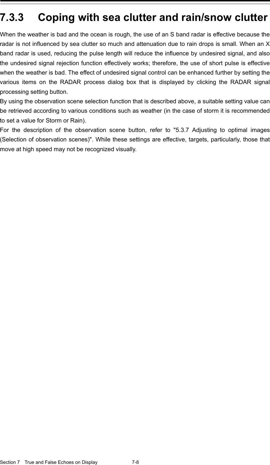  Section 7  True and False Echoes on Display  7-8  7.3.3 Coping with sea clutter and rain/snow clutter When the weather is bad and the ocean is rough, the use of an S band radar is effective because the radar is not influenced by sea clutter so much and attenuation due to rain drops is small. When an X band radar is used, reducing the pulse length will reduce the influence by undesired signal, and also the undesired signal rejection function effectively works; therefore, the use of short pulse is effective when the weather is bad. The effect of undesired signal control can be enhanced further by setting the various items on the RADAR process dialog  box  that is displayed by clicking the RADAR signal processing setting button. By using the observation scene selection function that is described above, a suitable setting value can be retrieved according to various conditions such as weather (in the case of storm it is recommended to set a value for Storm or Rain). For the description of the observation scene button, refer to &quot;5.3.7 Adjusting to optimal images (Selection of observation scenes)&quot;. While these settings are effective, targets, particularly, those that move at high speed may not be recognized visually.    