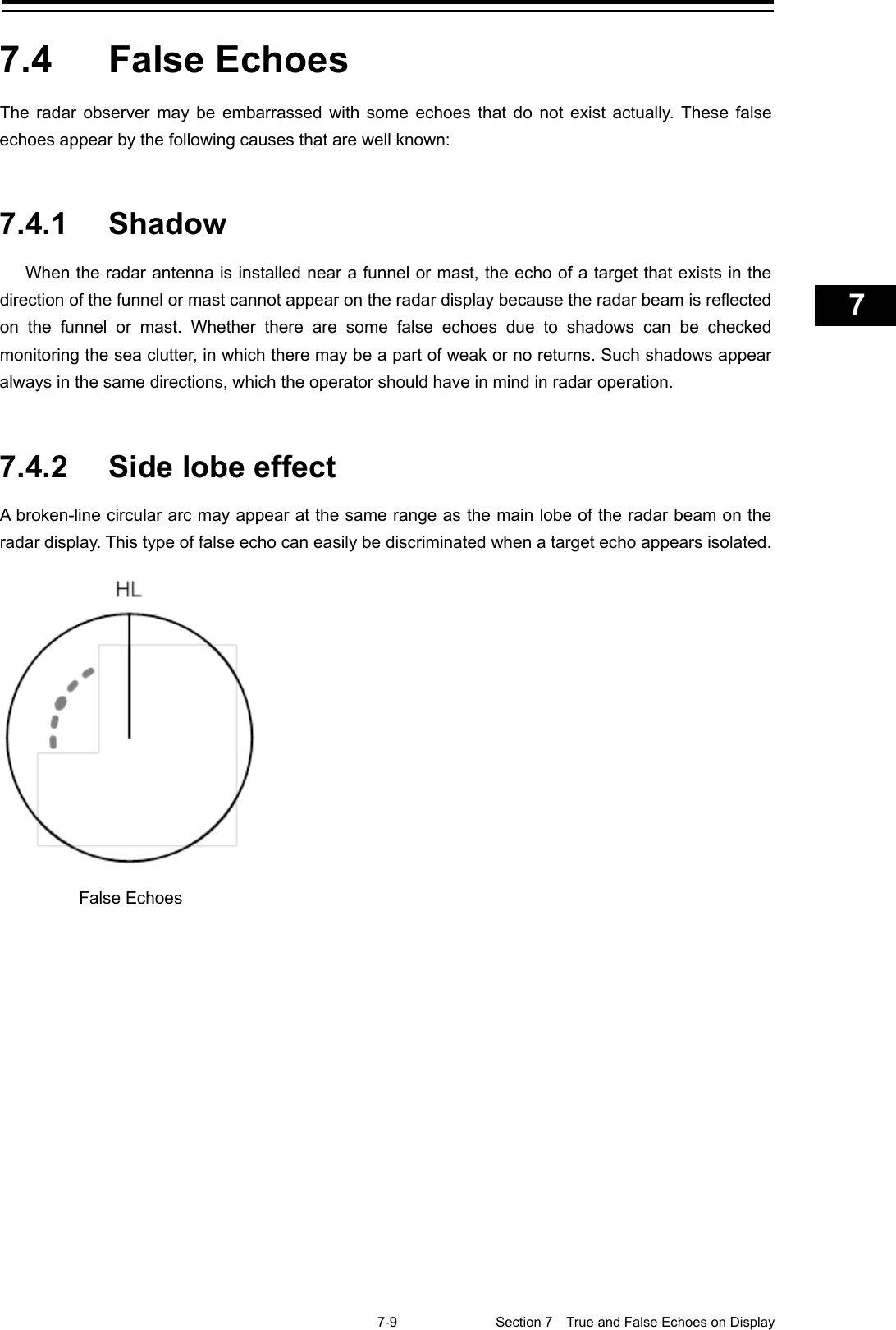    7-9  Section 7  True and False Echoes on Display    1  2  3  4  5  6  7  8  9  10  11  12  13  14  15  16  17  18  19  20  21  22  23  24  25  26  27  付録    7.4  False Echoes The radar observer may be embarrassed with some echoes that do not exist actually. These false echoes appear by the following causes that are well known:   7.4.1 Shadow When the radar antenna is installed near a funnel or mast, the echo of a target that exists in the direction of the funnel or mast cannot appear on the radar display because the radar beam is reflected on the funnel or mast. Whether there are some false echoes due to shadows can be checked monitoring the sea clutter, in which there may be a part of weak or no returns. Such shadows appear always in the same directions, which the operator should have in mind in radar operation.   7.4.2 Side lobe effect A broken-line circular arc may appear at the same range as the main lobe of the radar beam on the radar display. This type of false echo can easily be discriminated when a target echo appears isolated.     False Echoes 