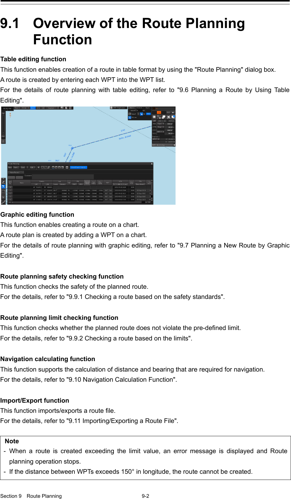  Section 9  Route Planning  9-2  9.1  Overview of the Route Planning Function Table editing function This function enables creation of a route in table format by using the &quot;Route Planning&quot; dialog box. A route is created by entering each WPT into the WPT list. For the details of route planning with table editing, refer to  &quot;9.6 Planning a Route by Using Table Editing&quot;.  Graphic editing function This function enables creating a route on a chart. A route plan is created by adding a WPT on a chart. For the details of route planning with graphic editing, refer to &quot;9.7 Planning a New Route by Graphic Editing&quot;.  Route planning safety checking function This function checks the safety of the planned route. For the details, refer to &quot;9.9.1 Checking a route based on the safety standards&quot;.  Route planning limit checking function This function checks whether the planned route does not violate the pre-defined limit. For the details, refer to &quot;9.9.2 Checking a route based on the limits&quot;.  Navigation calculating function This function supports the calculation of distance and bearing that are required for navigation. For the details, refer to &quot;9.10 Navigation Calculation Function&quot;.  Import/Export function This function imports/exports a route file. For the details, refer to &quot;9.11 Importing/Exporting a Route File&quot;.  Note -  When a route is created exceeding the limit value, an error message is displayed and Route planning operation stops. -  If the distance between WPTs exceeds 150° in longitude, the route cannot be created. 