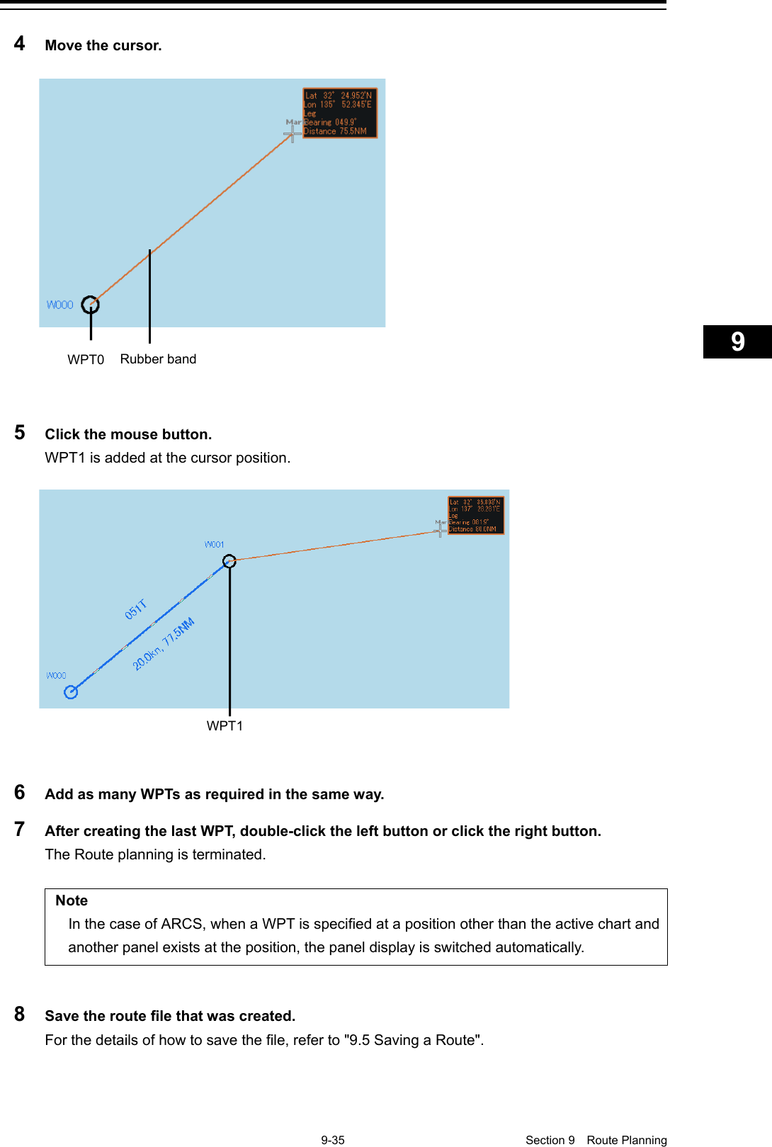    9-35  Section 9  Route Planning    1  2  3  4  5  6  7  8  9  10  11  12  13  14  15  16  17  18  19  20  21  22  23  24  25  26  27      4  Move the cursor.    5  Click the mouse button. WPT1 is added at the cursor position.      6  Add as many WPTs as required in the same way. 7  After creating the last WPT, double-click the left button or click the right button. The Route planning is terminated.  Note In the case of ARCS, when a WPT is specified at a position other than the active chart and another panel exists at the position, the panel display is switched automatically.  8  Save the route file that was created. For the details of how to save the file, refer to &quot;9.5 Saving a Route&quot;.    WPT0 Rubber band WPT1 