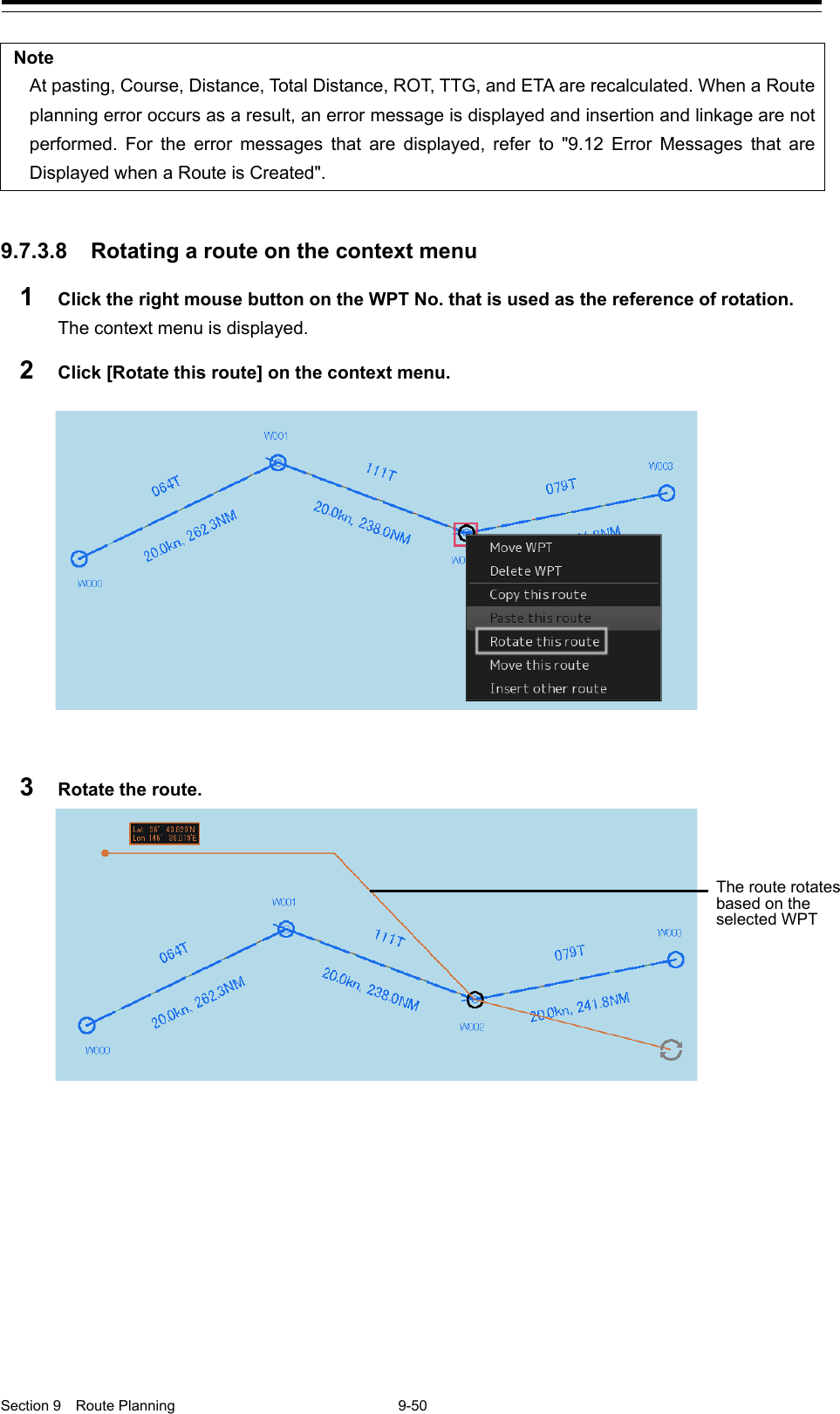  Section 9  Route Planning  9-50  Note At pasting, Course, Distance, Total Distance, ROT, TTG, and ETA are recalculated. When a Route planning error occurs as a result, an error message is displayed and insertion and linkage are not performed. For the error messages that are displayed, refer to &quot;9.12 Error Messages that are Displayed when a Route is Created&quot;.   9.7.3.8 Rotating a route on the context menu 1  Click the right mouse button on the WPT No. that is used as the reference of rotation. The context menu is displayed. 2  Click [Rotate this route] on the context menu.   3  Rotate the route.     The route rotates based on the selected WPT 