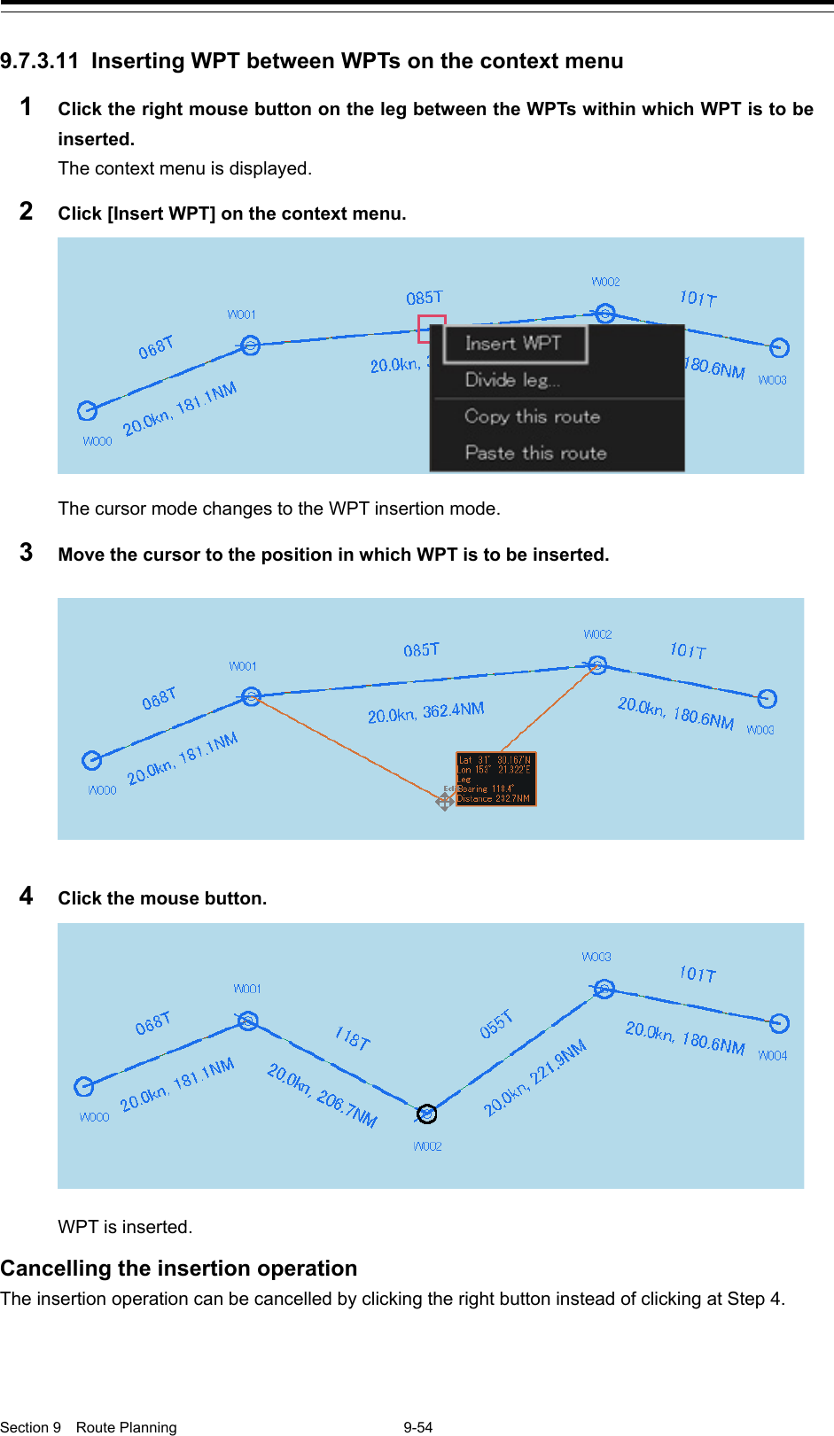  Section 9  Route Planning  9-54  9.7.3.11 Inserting WPT between WPTs on the context menu 1  Click the right mouse button on the leg between the WPTs within which WPT is to be inserted. The context menu is displayed. 2  Click [Insert WPT] on the context menu.  The cursor mode changes to the WPT insertion mode. 3  Move the cursor to the position in which WPT is to be inserted.  4  Click the mouse button.  WPT is inserted.  Cancelling the insertion operation The insertion operation can be cancelled by clicking the right button instead of clicking at Step 4.    