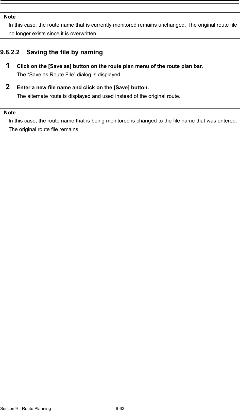  Section 9  Route Planning  9-62  Note In this case, the route name that is currently monitored remains unchanged. The original route file no longer exists since it is overwritten.  9.8.2.2 Saving the file by naming 1  Click on the [Save as] button on the route plan menu of the route plan bar. The “Save as Route File” dialog is displayed. 2  Enter a new file name and click on the [Save] button. The alternate route is displayed and used instead of the original route.  Note In this case, the route name that is being monitored is changed to the file name that was entered. The original route file remains.     