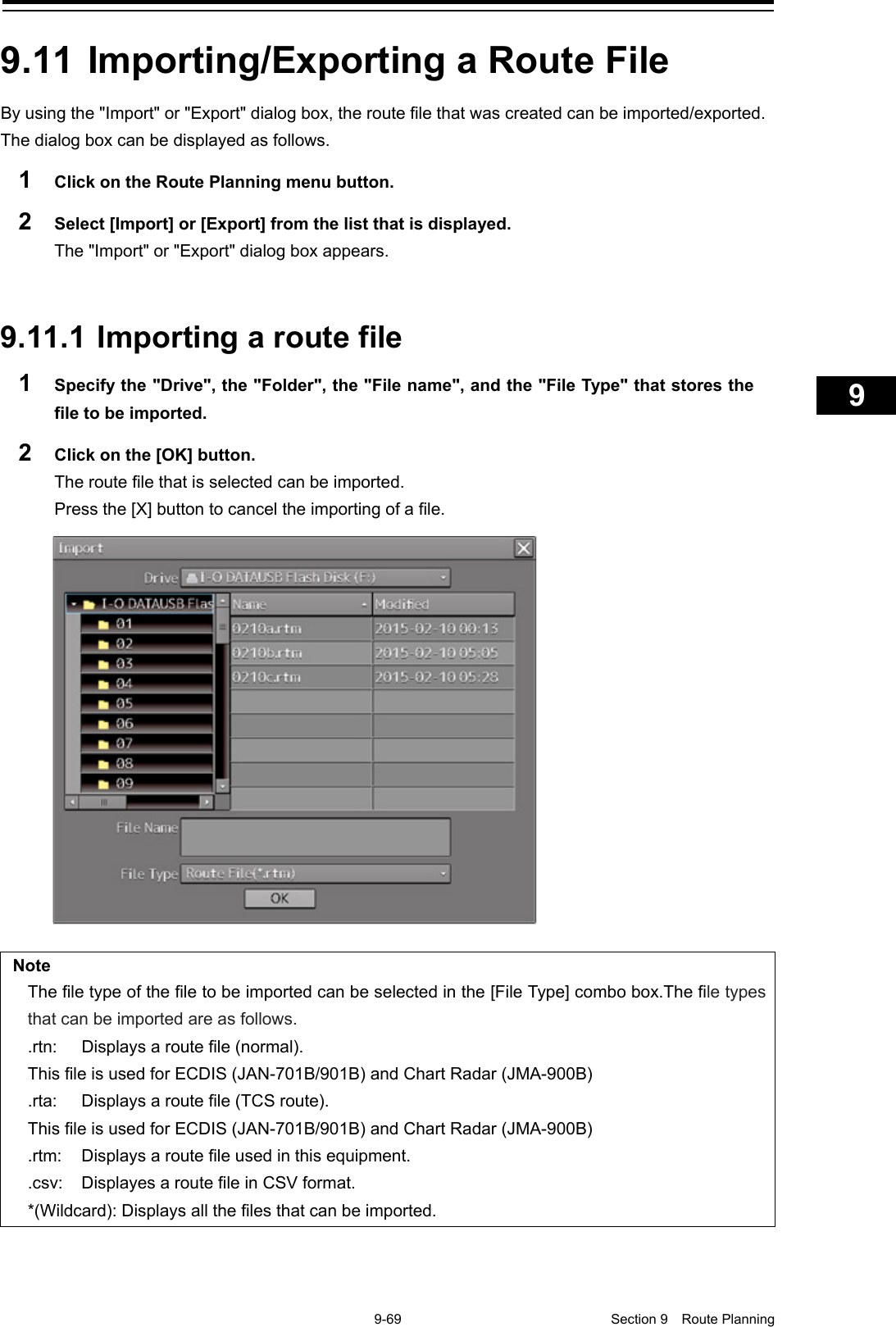    9-69  Section 9  Route Planning    1  2  3  4  5  6  7  8  9  10  11  12  13  14  15  16  17  18  19  20  21  22  23  24  25  26  27      9.11 Importing/Exporting a Route File By using the &quot;Import&quot; or &quot;Export&quot; dialog box, the route file that was created can be imported/exported. The dialog box can be displayed as follows. 1  Click on the Route Planning menu button. 2  Select [Import] or [Export] from the list that is displayed. The &quot;Import&quot; or &quot;Export&quot; dialog box appears.   9.11.1 Importing a route file 1  Specify the &quot;Drive&quot;, the &quot;Folder&quot;, the &quot;File name&quot;, and the &quot;File Type&quot; that stores the file to be imported. 2  Click on the [OK] button. The route file that is selected can be imported. Press the [X] button to cancel the importing of a file.  Note The file type of the file to be imported can be selected in the [File Type] combo box.The file types that can be imported are as follows. .rtn: Displays a route file (normal). This file is used for ECDIS (JAN-701B/901B) and Chart Radar (JMA-900B) .rta: Displays a route file (TCS route). This file is used for ECDIS (JAN-701B/901B) and Chart Radar (JMA-900B) .rtm: Displays a route file used in this equipment. .csv: Displayes a route file in CSV format. *(Wildcard): Displays all the files that can be imported.    