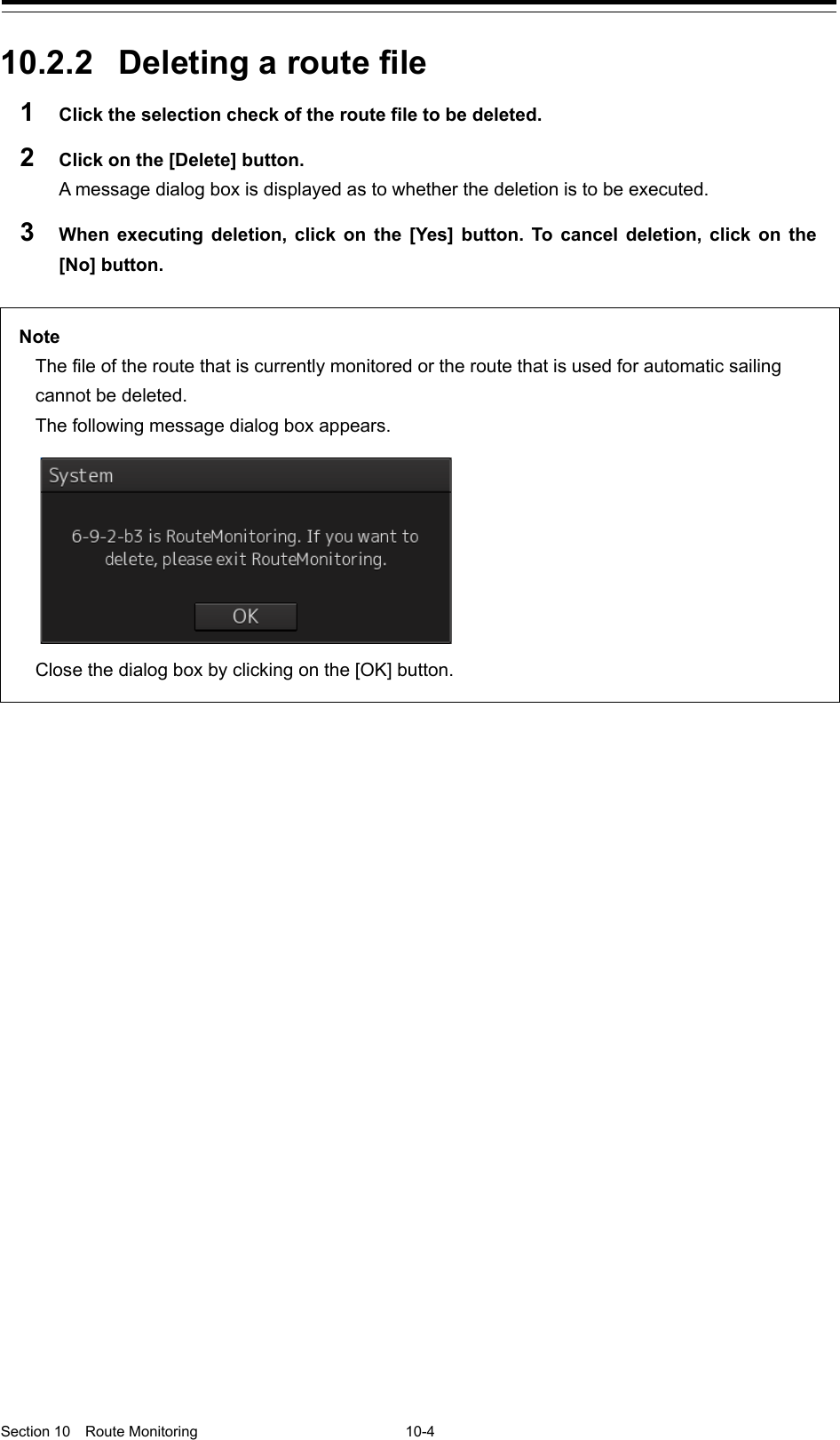   Section 10  Route Monitoring  10-4  10.2.2 Deleting a route file 1  Click the selection check of the route file to be deleted. 2  Click on the [Delete] button. A message dialog box is displayed as to whether the deletion is to be executed. 3  When executing deletion, click on the [Yes] button. To cancel deletion, click on the [No] button.      Note The file of the route that is currently monitored or the route that is used for automatic sailing cannot be deleted. The following message dialog box appears.  Close the dialog box by clicking on the [OK] button. 