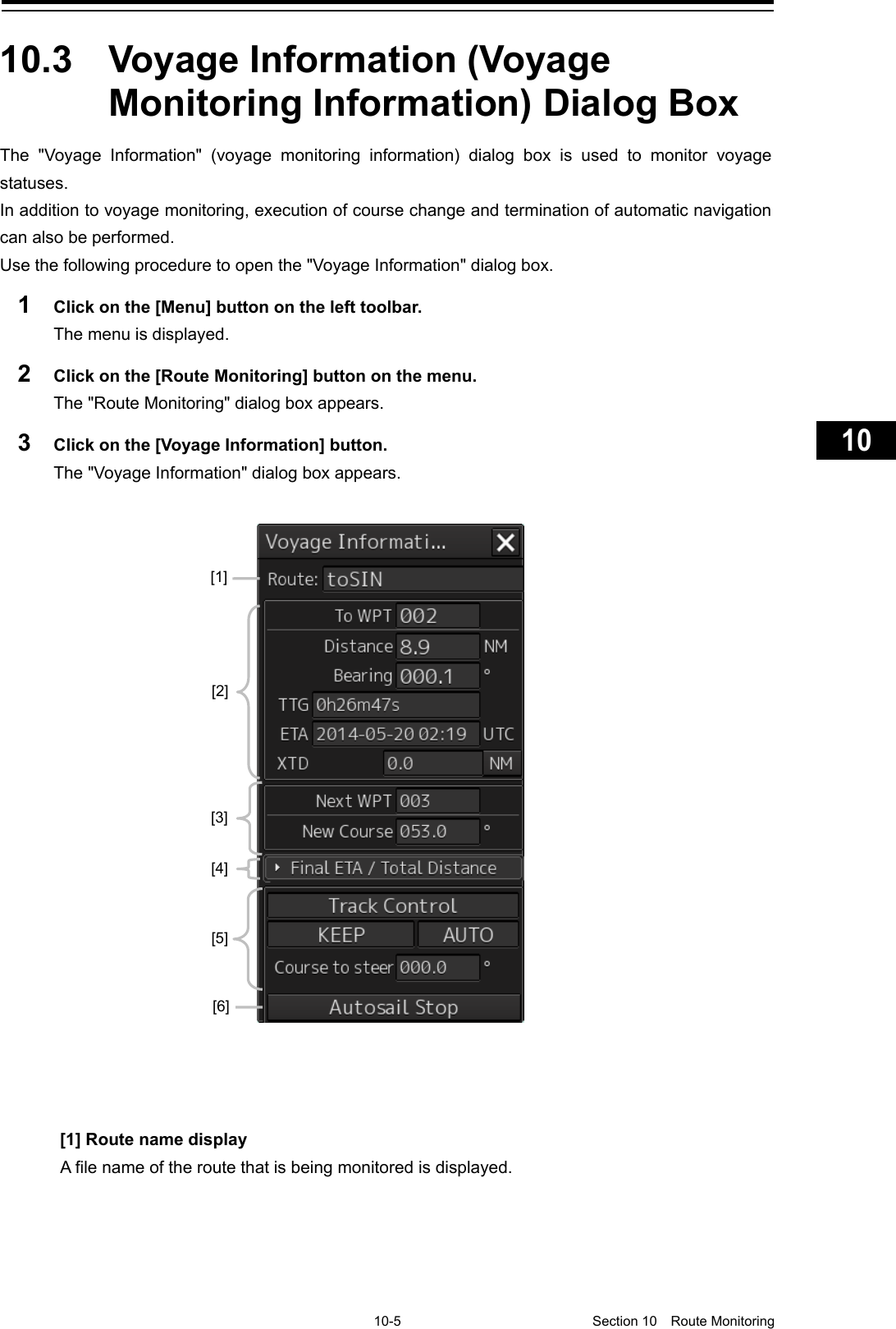     10-5  Section 10  Route Monitoring    1  2  3  4  5  6  7  8  9  10  11  12  13  14  15  16  17  18  19  20  21  22  23  24  25  26  27      10.3  Voyage Information (Voyage Monitoring Information) Dialog Box The  &quot;Voyage Information&quot;  (voyage monitoring information) dialog box is used to monitor voyage statuses. In addition to voyage monitoring, execution of course change and termination of automatic navigation can also be performed. Use the following procedure to open the &quot;Voyage Information&quot; dialog box. 1  Click on the [Menu] button on the left toolbar. The menu is displayed. 2  Click on the [Route Monitoring] button on the menu. The &quot;Route Monitoring&quot; dialog box appears. 3  Click on the [Voyage Information] button. The &quot;Voyage Information&quot; dialog box appears.      [1] Route name display A file name of the route that is being monitored is displayed.    [2] [3] [4] [5] [1] [6] 