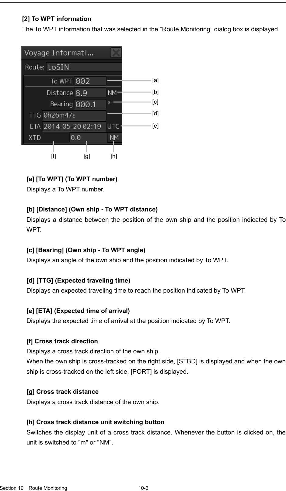   Section 10  Route Monitoring  10-6  [2] To WPT information The To WPT information that was selected in the “Route Monitoring” dialog box is displayed.    [a] [To WPT] (To WPT number) Displays a To WP T number.  [b] [Distance] (Own ship - To WPT distance) Displays a distance between the position of the own ship and the position indicated by To WPT.  [c] [Bearing] (Own ship - To WPT angle) Displays an angle of the own ship and the position indicated by To  WPT.  [d] [TTG] (Expected traveling time) Displays an expected traveling time to reach the position indicated by To WPT.  [e] [ETA] (Expected time of arrival) Displays the expected time of arrival at the position indicated by To W PT.  [f] Cross track direction Displays a cross track direction of the own ship. When the own ship is cross-tracked on the right side, [STBD] is displayed and when the own ship is cross-tracked on the left side, [PORT] is displayed.  [g] Cross track distance Displays a cross track distance of the own ship.  [h] Cross track distance unit switching button Switches the display unit of a cross track distance. Whenever the button is clicked on, the unit is switched to &quot;m&quot; or &quot;NM&quot;.   [a] [b] [c] [d] [e] [f] [g] [h] 