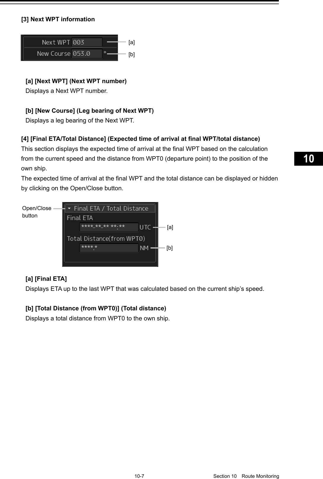     10-7  Section 10  Route Monitoring    1  2  3  4  5  6  7  8  9  10  11  12  13  14  15  16  17  18  19  20  21  22  23  24  25  26  27      [3] Next WPT information     [a] [Next WPT] (Next WPT number) Displays a Next WPT number.  [b] [New Course] (Leg bearing of Next WPT) Displays a leg bearing of the Next WPT.   [4] [Final ETA/Total Distance] (Expected time of arrival at final WPT/total distance) This section displays the expected time of arrival at the final WPT based on the calculation from the current speed and the distance from WPT0 (departure point) to the position of the own ship. The expected time of arrival at the final WPT and the total distance can be displayed or hidden by clicking on the Open/Close button.    [a] [Final ETA]   Displays ETA up to the last WPT that was calculated based on the current ship’s speed.  [b] [Total Distance (from WPT0)] (Total distance) Displays a total distance from WPT0 to the own ship.   [a] [b] Open/Close button [a] [b] 