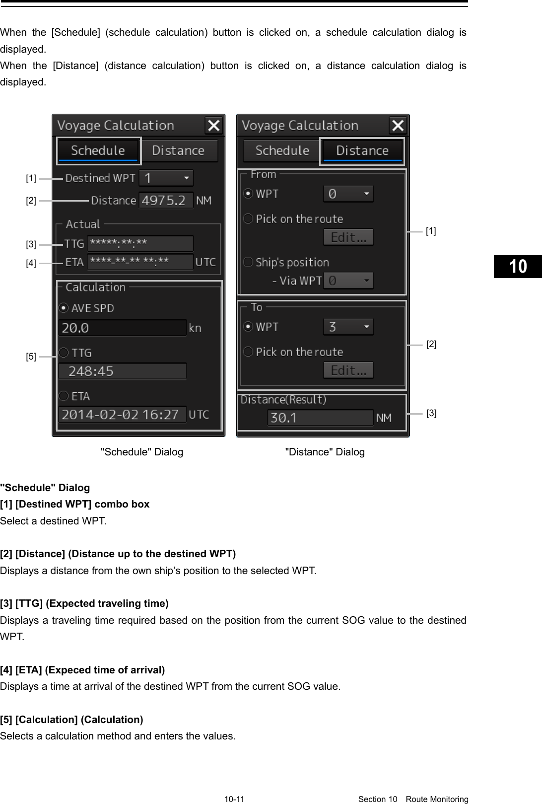     10-11  Section 10  Route Monitoring    1  2  3  4  5  6  7  8  9  10  11  12  13  14  15  16  17  18  19  20  21  22  23  24  25  26  27      When the [Schedule] (schedule calculation) button is clicked on, a schedule calculation dialog is displayed. When the [Distance] (distance calculation) button is clicked on, a distance calculation dialog is displayed.   &quot;Schedule&quot; Dialog [1] [Destined WPT] combo box Select a destined WPT.  [2] [Distance] (Distance up to the destined WPT) Displays a distance from the own ship’s position to the selected W PT.   [3] [TTG] (Expected traveling time) Displays a traveling time required based on the position from the current SOG value to the destined WP T.  [4] [ETA] (Expeced time of arrival) Displays a time at arrival of the destined WPT from the current SOG value.  [5] [Calculation] (Calculation) Selects a calculation method and enters the values.   &quot;Schedule&quot; Dialog &quot;Distance&quot; Dialog   [1] [2] [3] [4] [5] [1]     [2] [3] 