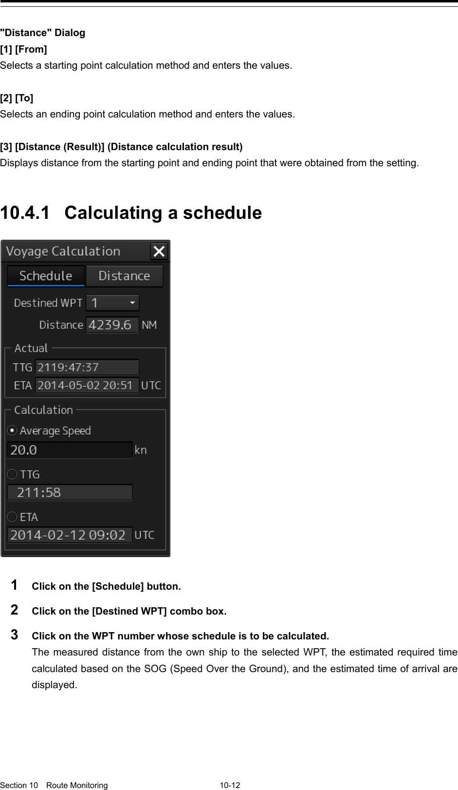   Section 10  Route Monitoring  10-12  &quot;Distance&quot; Dialog [1] [From] Selects a starting point calculation method and enters the values.  [2] [To] Selects an ending point calculation method and enters the values.  [3] [Distance (Result)] (Distance calculation result) Displays distance from the starting point and ending point that were obtained from the setting.   10.4.1 Calculating a schedule   1  Click on the [Schedule] button. 2  Click on the [Destined WPT] combo box. 3  Click on the WPT number whose schedule is to be calculated. The measured distance from the own ship to the selected WPT, the estimated required time calculated based on the SOG (Speed Over the Ground), and the estimated time of arrival are displayed.   