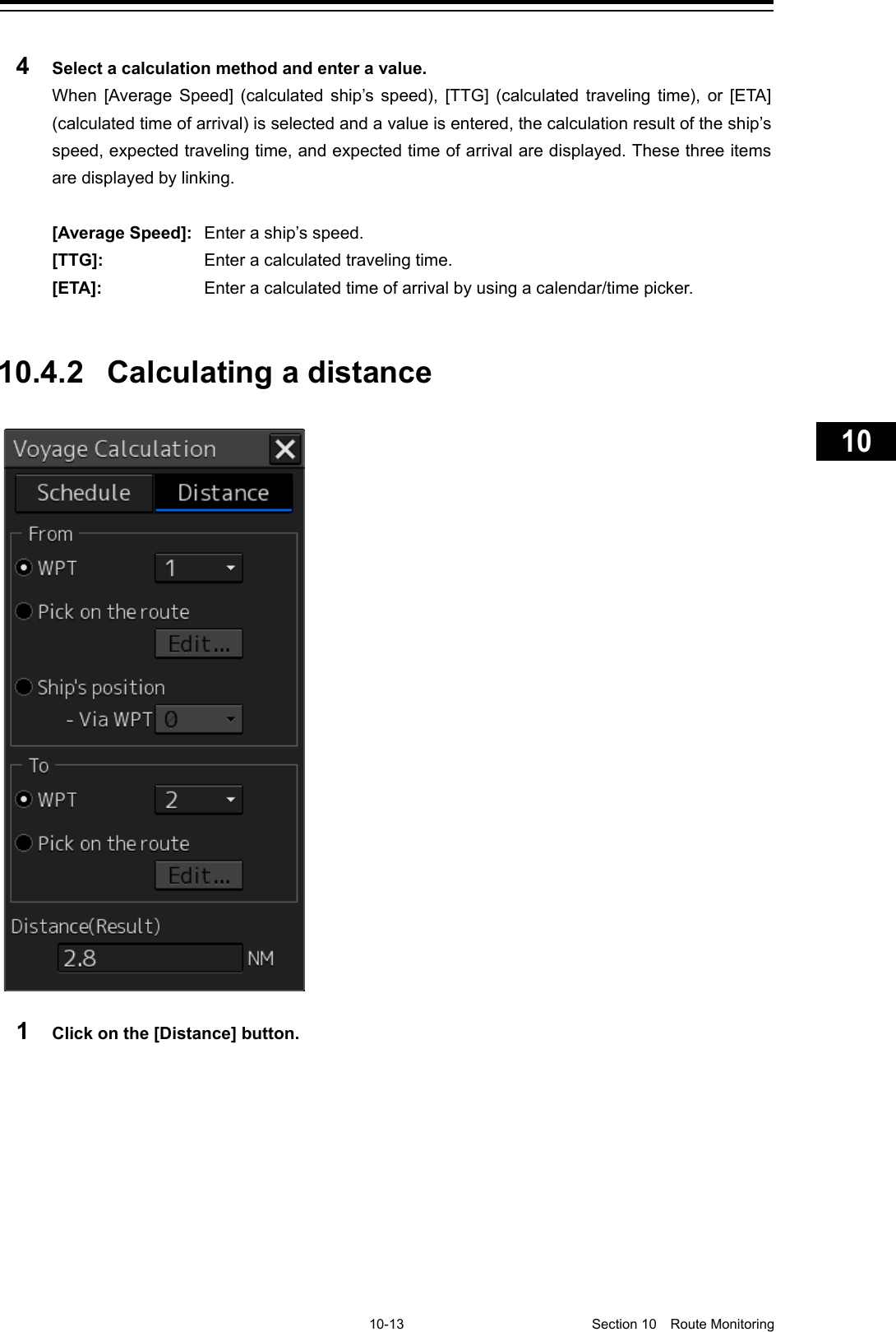     10-13  Section 10  Route Monitoring    1  2  3  4  5  6  7  8  9  10  11  12  13  14  15  16  17  18  19  20  21  22  23  24  25  26  27      4  Select a calculation method and enter a value. When  [Average Speed] (calculated ship’s speed), [TTG]  (calculated traveling time), or [ETA] (calculated time of arrival) is selected and a value is entered, the calculation result of the ship’s speed, expected traveling time, and expected time of arrival are displayed. These three items are displayed by linking.  [Average Speed]:  Enter a ship’s speed. [TTG]:  Enter a calculated traveling time. [ETA]:  Enter a calculated time of arrival by using a calendar/time picker.   10.4.2 Calculating a distance   1  Click on the [Distance] button.   