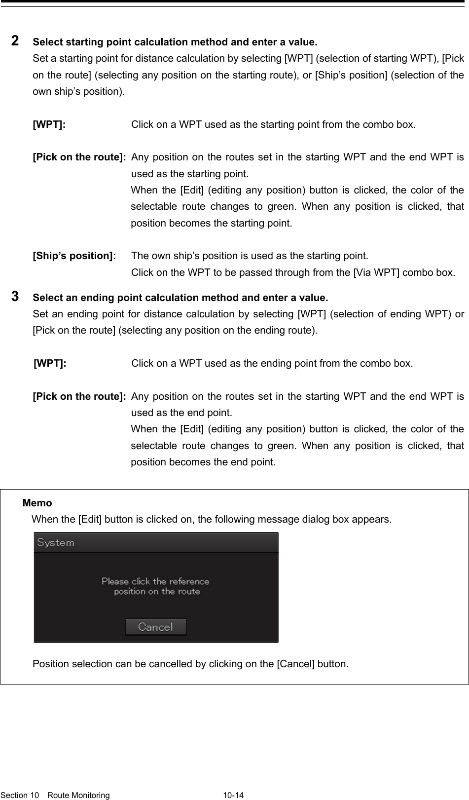   Section 10  Route Monitoring  10-14  2  Select starting point calculation method and enter a value. Set a starting point for distance calculation by selecting [WPT] (selection of starting WPT), [Pick on the route] (selecting any position on the starting route), or [Ship’s position] (selection of the own ship’s position).  [WPT]: Click on a WPT used as the starting point from the combo box.  [Pick on the route]: Any position on the routes set in the starting WPT and the end WPT is used as the starting point.  When the [Edit] (editing any position) button is clicked, the color of the selectable route changes to green. When any position is clicked, that position becomes the starting point.  [Ship’s position]: The own ship’s position is used as the starting point.   Click on the WPT to be passed through from the [Via WPT] combo box. 3  Select an ending point calculation method and enter a value. Set an ending point for distance calculation by selecting [WPT] (selection of ending WPT) or [Pick on the route] (selecting any position on the ending route).  [WPT]: Click on a WPT used as the ending point from the combo box.  [Pick on the route]: Any position on the routes set in the starting WPT and the end WPT is used as the end point.  When the [Edit] (editing any position) button is clicked, the color of the selectable route changes to green. When any position is clicked, that position becomes the end point.       Memo When the [Edit] button is clicked on, the following message dialog box appears. Position selection can be cancelled by clicking on the [Cancel] button. 