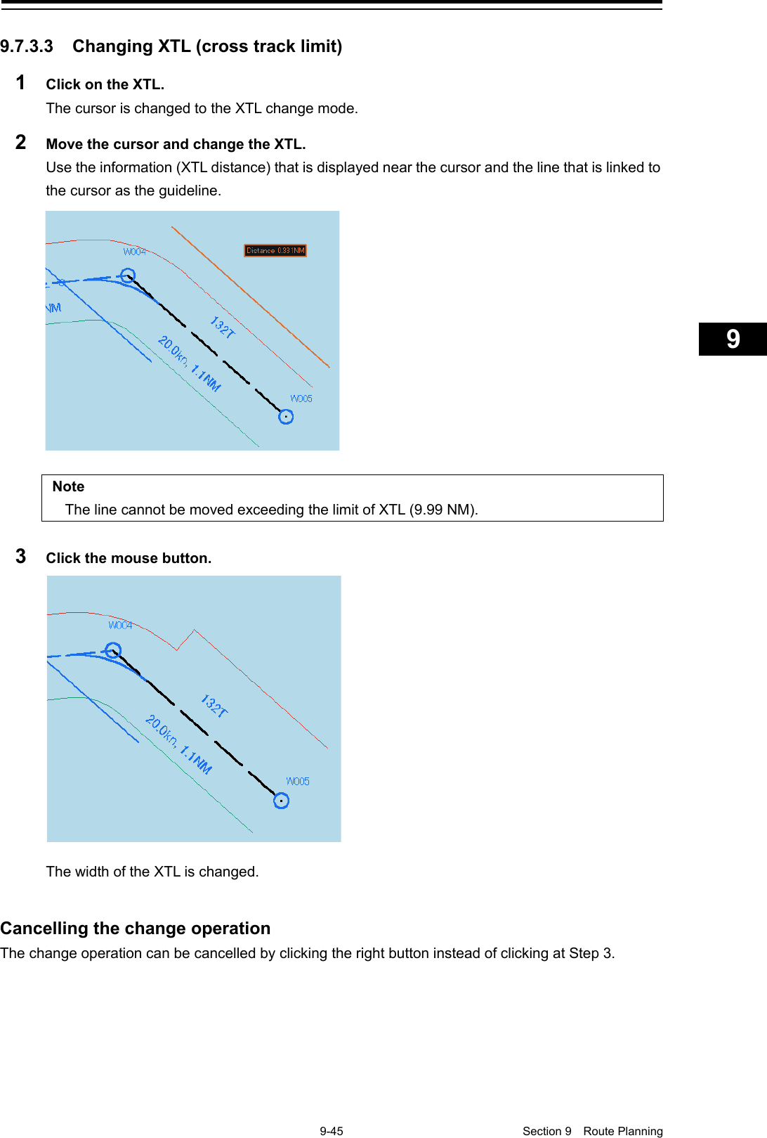    9-45  Section 9  Route Planning    1  2  3  4  5  6  7  8  9  10  11  12  13  14  15  16  17  18  19  20  21  22  23  24  25  26  27      9.7.3.3 Changing XTL (cross track limit) 1  Click on the XTL. The cursor is changed to the XTL change mode. 2  Move the cursor and change the XTL. Use the information (XTL distance) that is displayed near the cursor and the line that is linked to the cursor as the guideline.   Note The line cannot be moved exceeding the limit of XTL (9.99 NM).  3  Click the mouse button.  The width of the XTL is changed.   Cancelling the change operation The change operation can be cancelled by clicking the right button instead of clicking at Step 3.   