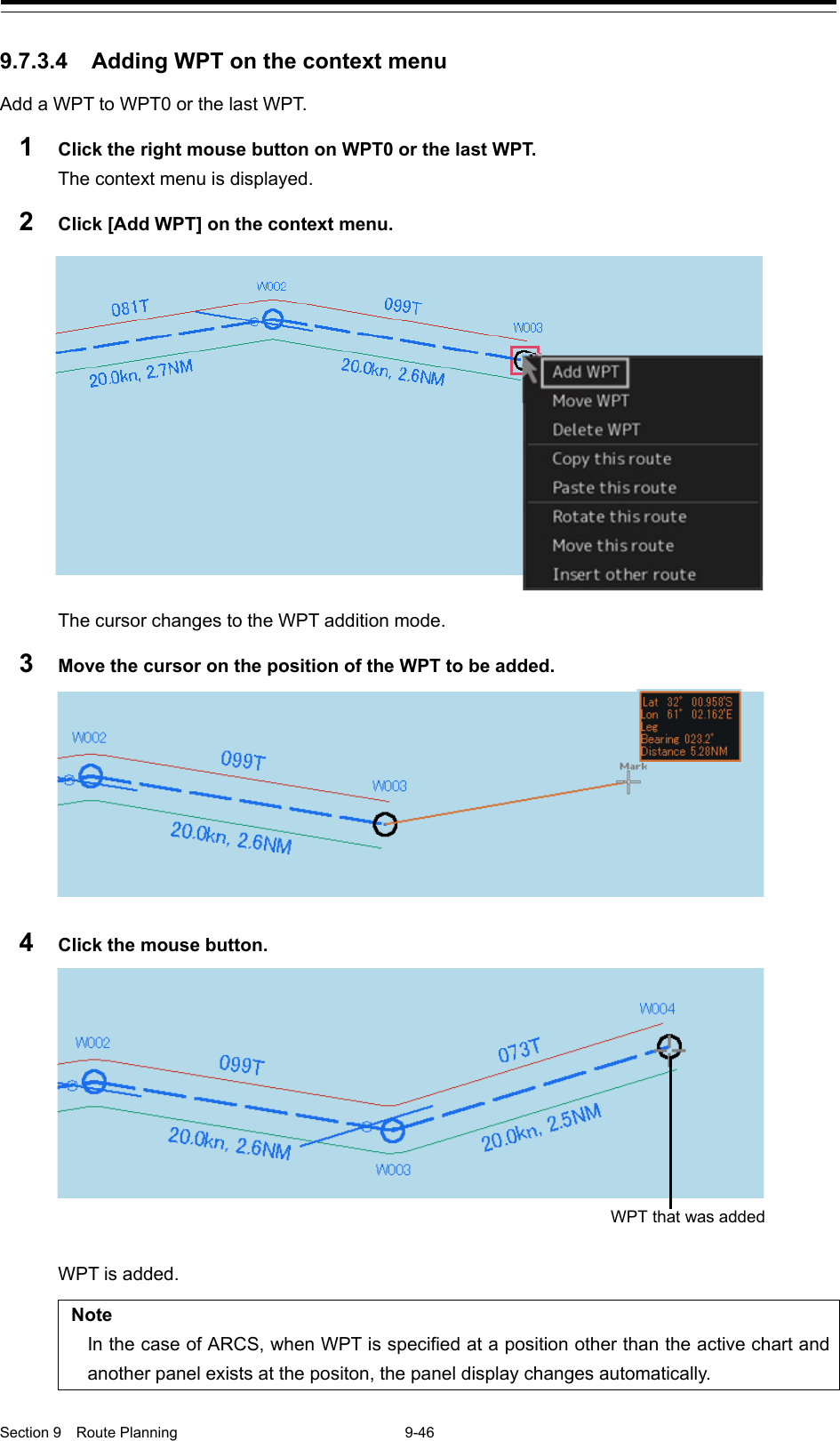  Section 9  Route Planning  9-46  9.7.3.4 Adding WPT on the context menu Add a WPT to WPT0 or the last WPT. 1  Click the right mouse button on WPT0 or the last WPT. The context menu is displayed. 2  Click [Add WPT] on the context menu.  The cursor changes to the WPT addition mode. 3  Move the cursor on the position of the WPT to be added.  4  Click the mouse button.  WPT is added.  Note In the case of ARCS, when WPT is specified at a position other than the active chart and another panel exists at the positon, the panel display changes automatically. WPT that was added 