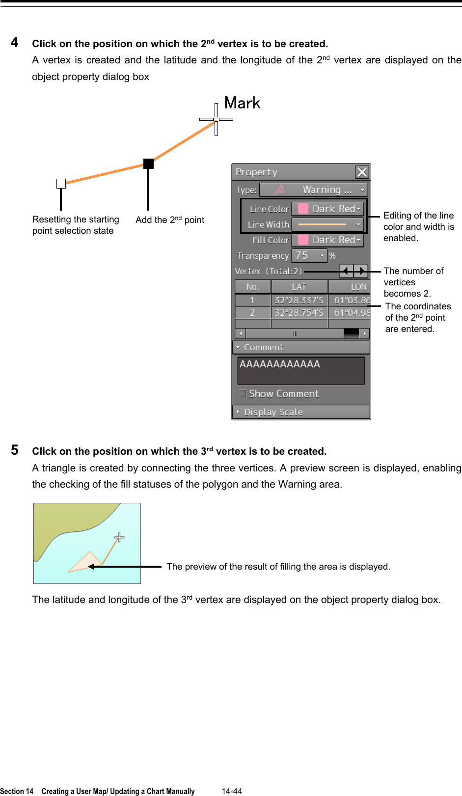  Section 14  Creating a User Map/ Updating a Chart Manually 14-44  4  Click on the position on which the 2nd vertex is to be created. A vertex is created and the latitude and the longitude of the 2nd vertex are displayed on the object property dialog box  5  Click on the position on which the 3rd vertex is to be created. A triangle is created by connecting the three vertices. A preview screen is displayed, enabling the checking of the fill statuses of the polygon and the Warning area.   The latitude and longitude of the 3rd vertex are displayed on the object property dialog box.   Editing of the line color and width is enabled. Resetting the starting point selection state  MarkAdd the 2nd point The number of vertices becomes 2. The coordinates of the 2nd point are entered. The preview of the result of filling the area is displayed. 