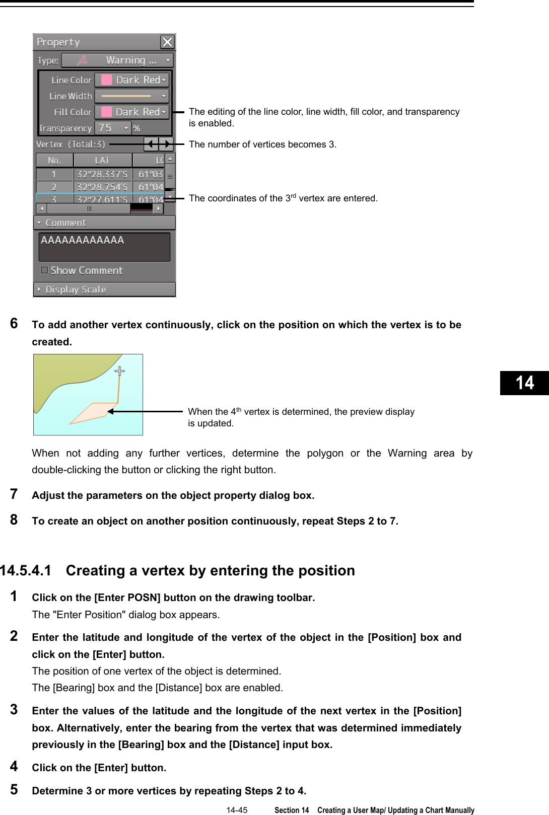   14-45  Section 14  Creating a User Map/ Updating a Chart Manually    1  2  3  4  5  6  7  8  9  10  11  12  13  14  15  16  17  18  19  20  21  22  23  24  25  26  27       6  To add another vertex continuously, click on the position on which the vertex is to be created.  When not adding any further vertices, determine the polygon or the Warning area by double-clicking the button or clicking the right button. 7  Adjust the parameters on the object property dialog box. 8  To create an object on another position continuously, repeat Steps 2 to 7.   14.5.4.1 Creating a vertex by entering the position 1  Click on the [Enter POSN] button on the drawing toolbar. The &quot;Enter Position&quot; dialog box appears. 2  Enter the latitude and longitude of the vertex of the object in the [Position] box and click on the [Enter] button. The position of one vertex of the object is determined. The [Bearing] box and the [Distance] box are enabled. 3  Enter the values of the latitude and the longitude of the next vertex in the [Position] box. Alternatively, enter the bearing from the vertex that was determined immediately previously in the [Bearing] box and the [Distance] input box. 4  Click on the [Enter] button. 5  Determine 3 or more vertices by repeating Steps 2 to 4. The editing of the line color, line width, fill color, and transparency is enabled. The number of vertices becomes 3. The coordinates of the 3rd vertex are entered. When the 4th vertex is determined, the preview display is updated. 