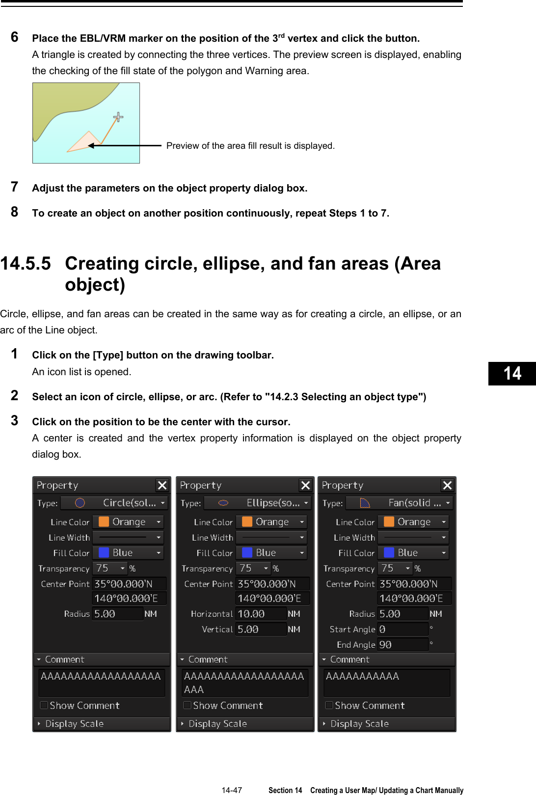   14-47  Section 14  Creating a User Map/ Updating a Chart Manually    1  2  3  4  5  6  7  8  9  10  11  12  13  14  15  16  17  18  19  20  21  22  23  24  25  26  27      6  Place the EBL/VRM marker on the position of the 3rd vertex and click the button. A triangle is created by connecting the three vertices. The preview screen is displayed, enabling the checking of the fill state of the polygon and Warning area.  7  Adjust the parameters on the object property dialog box. 8  To create an object on another position continuously, repeat Steps 1 to 7.   14.5.5 Creating circle, ellipse, and fan areas (Area object) Circle, ellipse, and fan areas can be created in the same way as for creating a circle, an ellipse, or an arc of the Line object. 1  Click on the [Type] button on the drawing toolbar. An icon list is opened. 2  Select an icon of circle, ellipse, or arc. (Refer to &quot;14.2.3 Selecting an object type&quot;) 3  Click on the position to be the center with the cursor. A  center is created and the vertex property information is displayed on the object property dialog box.      Preview of the area fill result is displayed.   