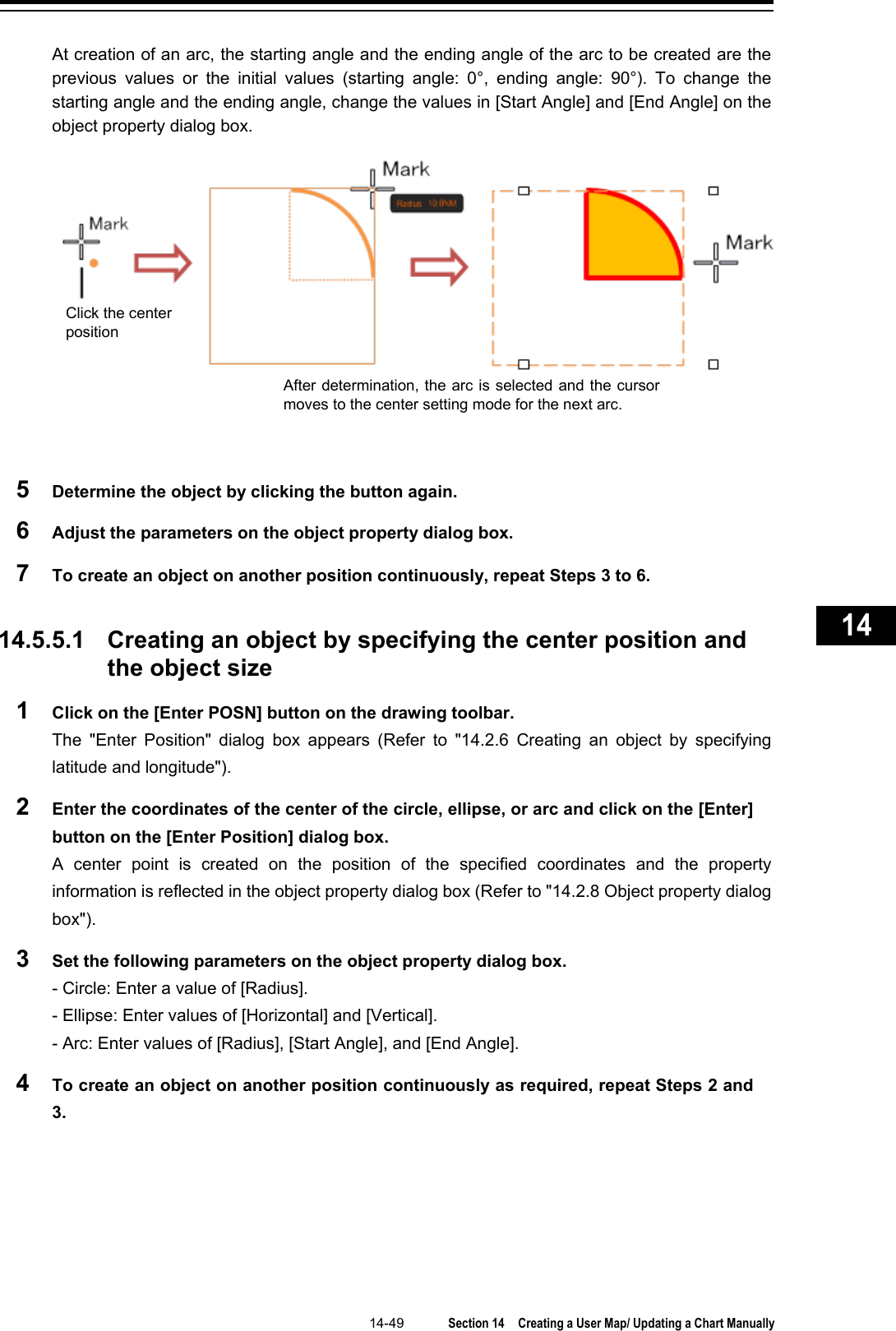   14-49  Section 14  Creating a User Map/ Updating a Chart Manually    1  2  3  4  5  6  7  8  9  10  11  12  13  14  15  16  17  18  19  20  21  22  23  24  25  26  27      At creation of an arc, the starting angle and the ending angle of the arc to be created are the previous values or the initial values (starting angle: 0°, ending angle: 90°). To change the starting angle and the ending angle, change the values in [Start Angle] and [End Angle] on the object property dialog box.  5  Determine the object by clicking the button again.   6  Adjust the parameters on the object property dialog box. 7  To create an object on another position continuously, repeat Steps 3 to 6.     14.5.5.1 Creating an object by specifying the center position and the object size 1  Click on the [Enter POSN] button on the drawing toolbar. The  &quot;Enter Position&quot;  dialog box appears (Refer to &quot;14.2.6 Creating an object by specifying latitude and longitude&quot;). 2  Enter the coordinates of the center of the circle, ellipse, or arc and click on the [Enter] button on the [Enter Position] dialog box. A center point is created on the position of the specified coordinates and the property information is reflected in the object property dialog box (Refer to &quot;14.2.8 Object property dialog box&quot;). 3  Set the following parameters on the object property dialog box. - Circle: Enter a value of [Radius]. - Ellipse: Enter values of [Horizontal] and [Vertical]. - Arc: Enter values of [Radius], [Start Angle], and [End Angle]. 4  To create an object on another position continuously as required, repeat Steps 2 and 3.   After determination, the arc is selected and the cursor moves to the center setting mode for the next arc. Click the center position 