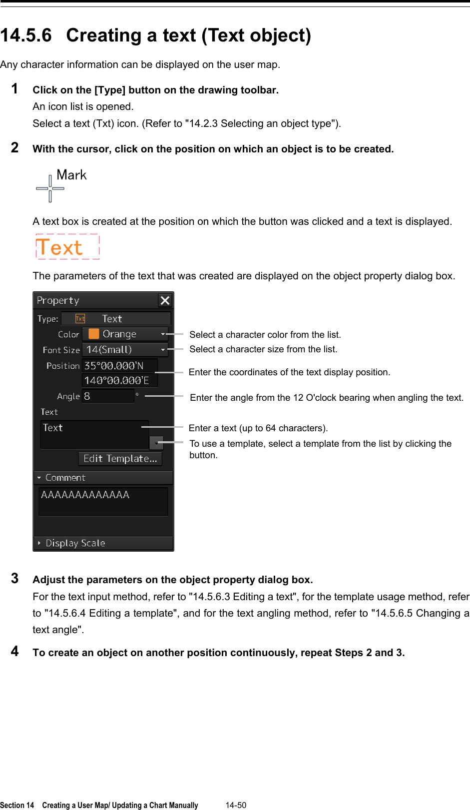  Section 14  Creating a User Map/ Updating a Chart Manually 14-50  14.5.6 Creating a text (Text object) Any character information can be displayed on the user map. 1  Click on the [Type] button on the drawing toolbar. An icon list is opened.   Select a text (Txt) icon. (Refer to &quot;14.2.3 Selecting an object type&quot;). 2  With the cursor, click on the position on which an object is to be created.  A text box is created at the position on which the button was clicked and a text is displayed.  The parameters of the text that was created are displayed on the object property dialog box.  3  Adjust the parameters on the object property dialog box. For the text input method, refer to &quot;14.5.6.3 Editing a text&quot;, for the template usage method, refer to &quot;14.5.6.4 Editing a template&quot;, and for the text angling method, refer to &quot;14.5.6.5 Changing a text angle&quot;. 4  To create an object on another position continuously, repeat Steps 2 and 3.    Select a character color from the list. Select a character size from the list. Enter the coordinates of the text display position. Enter the angle from the 12 O&apos;clock bearing when angling the text. Enter a text (up to 64 characters). To use a template, select a template from the list by clicking the button. 