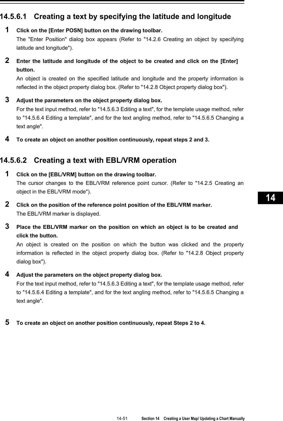   14-51  Section 14  Creating a User Map/ Updating a Chart Manually    1  2  3  4  5  6  7  8  9  10  11  12  13  14  15  16  17  18  19  20  21  22  23  24  25  26  27      14.5.6.1 Creating a text by specifying the latitude and longitude 1  Click on the [Enter POSN] button on the drawing toolbar. The  &quot;Enter Position&quot;  dialog box appears (Refer to &quot;14.2.6 Creating an object by specifying latitude and longitude&quot;). 2  Enter the latitude and longitude of the object to be created and click on the [Enter] button. An object is created on the specified latitude and longitude and the property information is reflected in the object property dialog box. (Refer to &quot;14.2.8 Object property dialog box&quot;). 3  Adjust the parameters on the object property dialog box. For the text input method, refer to &quot;14.5.6.3 Editing a text&quot;, for the template usage method, refer to &quot;14.5.6.4 Editing a template&quot;, and for the text angling method, refer to &quot;14.5.6.5 Changing a text angle&quot;. 4  To create an object on another position continuously, repeat steps 2 and 3.   14.5.6.2 Creating a text with EBL/VRM operation 1  Click on the [EBL/VRM] button on the drawing toolbar. The cursor changes to the EBL/VRM reference point cursor.  (Refer to &quot;14.2.5 Creating an object in the EBL/VRM mode&quot;). 2  Click on the position of the reference point position of the EBL/VRM marker. The EBL/VRM marker is displayed. 3  Place the EBL/VRM marker on the position on which an object is to be created and click the button. An object is created on the position on which the button was clicked and the property information is reflected in the object property dialog box.  (Refer to &quot;14.2.8 Object property dialog box&quot;). 4  Adjust the parameters on the object property dialog box. For the text input method, refer to &quot;14.5.6.3 Editing a text&quot;, for the template usage method, refer to &quot;14.5.6.4 Editing a template&quot;, and for the text angling method, refer to &quot;14.5.6.5 Changing a text angle&quot;.  5  To create an object on another position continuously, repeat Steps 2 to 4.    