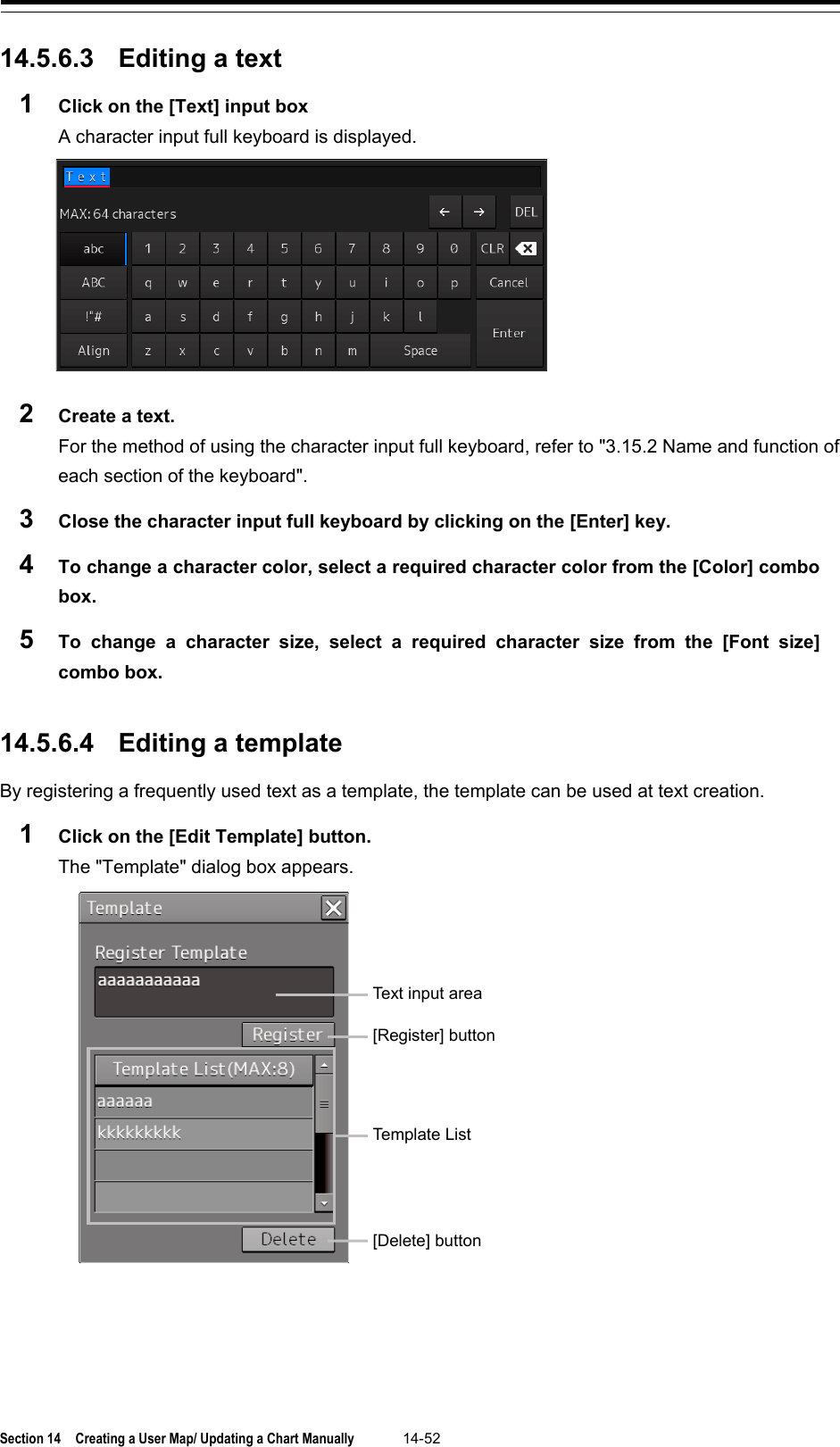  Section 14  Creating a User Map/ Updating a Chart Manually 14-52  14.5.6.3 Editing a text 1  Click on the [Text] input box A character input full keyboard is displayed.  2  Create a text. For the method of using the character input full keyboard, refer to &quot;3.15.2 Name and function of each section of the keyboard&quot;. 3  Close the character input full keyboard by clicking on the [Enter] key. 4  To change a character color, select a required character color from the [Color] combo box. 5  To change a character size, select a required character size from the [Font size] combo box.   14.5.6.4 Editing a template By registering a frequently used text as a template, the template can be used at text creation. 1  Click on the [Edit Template] button. The &quot;Template&quot; dialog box appears.     Text input area [Register] button Template List [Delete] button 