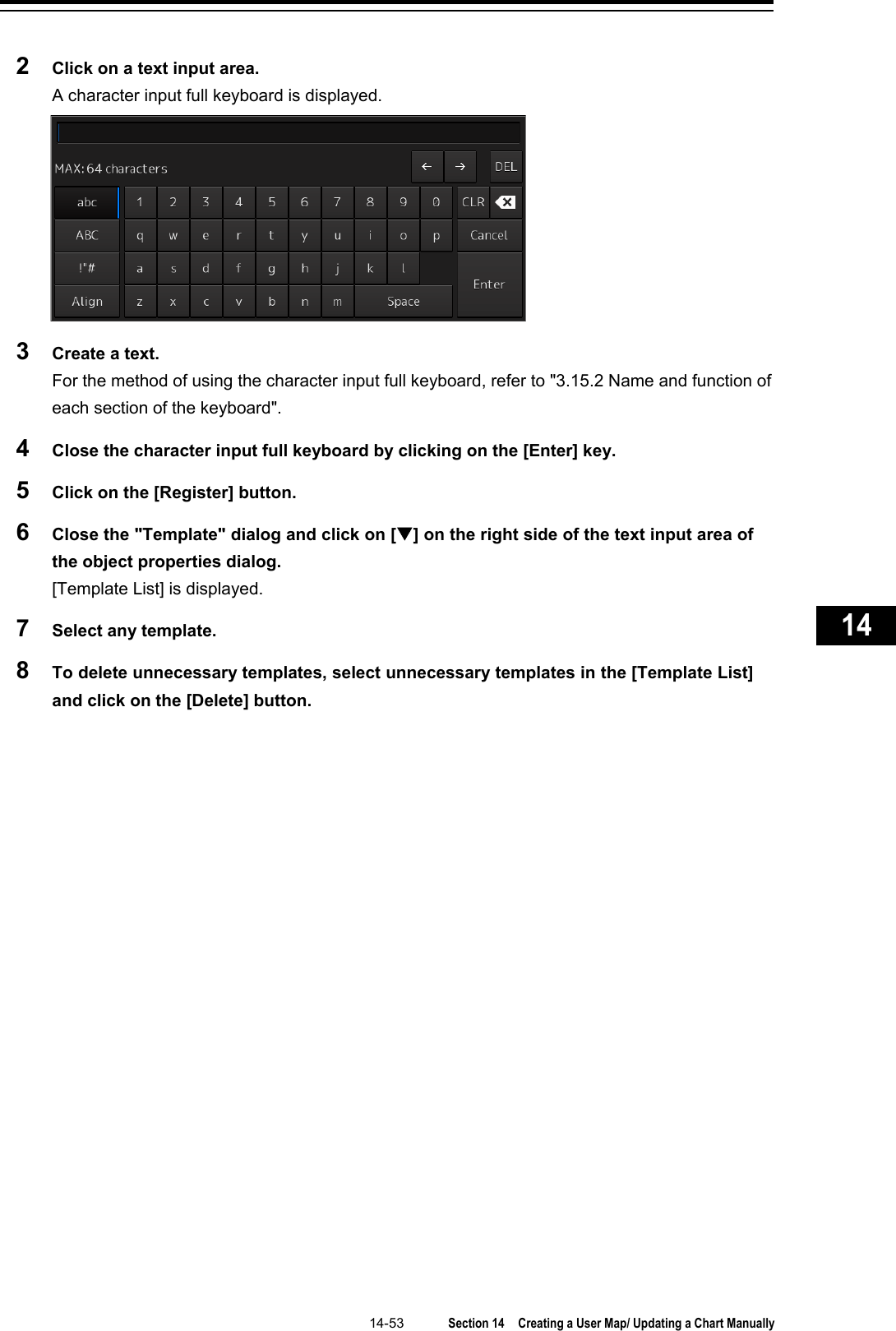   14-53  Section 14  Creating a User Map/ Updating a Chart Manually    1  2  3  4  5  6  7  8  9  10  11  12  13  14  15  16  17  18  19  20  21  22  23  24  25  26  27      2  Click on a text input area. A character input full keyboard is displayed.  3  Create a text. For the method of using the character input full keyboard, refer to &quot;3.15.2 Name and function of each section of the keyboard&quot;. 4  Close the character input full keyboard by clicking on the [Enter] key. 5  Click on the [Register] button. 6  Close the &quot;Template&quot; dialog and click on [] on the right side of the text input area of the object properties dialog. [Template List] is displayed. 7  Select any template. 8  To delete unnecessary templates, select unnecessary templates in the [Template List] and click on the [Delete] button.    