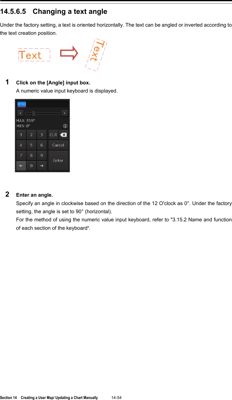  Section 14  Creating a User Map/ Updating a Chart Manually 14-54  14.5.6.5 Changing a text angle Under the factory setting, a text is oriented horizontally. The text can be angled or inverted according to the text creation position.  1  Click on the [Angle] input box. A numeric value input keyboard is displayed.   2  Enter an angle. Specify an angle in clockwise based on the direction of the 12 O&apos;clock as 0°. Under the factory setting, the angle is set to 90° (horizontal). For the method of using the numeric value input keyboard, refer to &quot;3.15.2 Name and function of each section of the keyboard&quot;.    