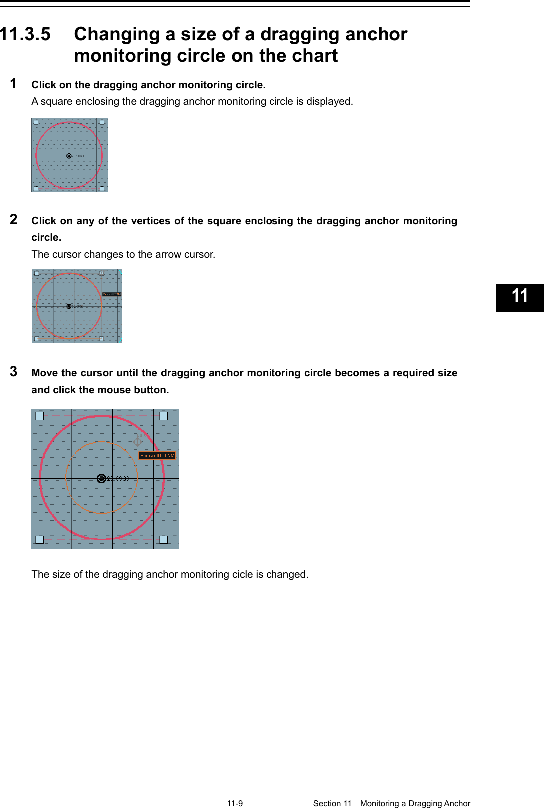   11-9  Section 11  Monitoring a Dragging Anchor    1  2  3  4  5  6  7  8  9  10  11  12  13  14  15  16  17  18  19  20  21  22  23  24  25  26  27  付録    11.3.5 Changing a size of a dragging anchor monitoring circle on the chart 1  Click on the dragging anchor monitoring circle. A square enclosing the dragging anchor monitoring circle is displayed.  2  Click on any of the vertices of the square enclosing the dragging anchor monitoring circle. The cursor changes to the arrow cursor.  3  Move the cursor until the dragging anchor monitoring circle becomes a required size and click the mouse button.  The size of the dragging anchor monitoring cicle is changed.    