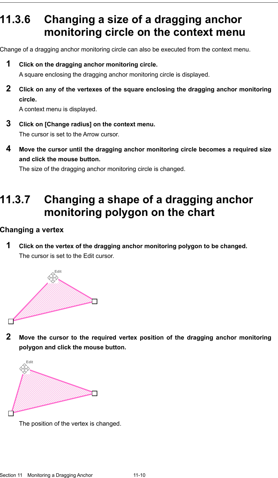  Section 11  Monitoring a Dragging Anchor  11-10  11.3.6 Changing a size of a dragging anchor monitoring circle on the context menu Change of a dragging anchor monitoring circle can also be executed from the context menu. 1  Click on the dragging anchor monitoring circle. A square enclosing the dragging anchor monitoring circle is displayed. 2  Click on any of the vertexes of the square enclosing the dragging anchor monitoring circle. A context menu is displayed. 3  Click on [Change radius] on the context menu. The cursor is set to the Arrow cursor. 4  Move the cursor until the dragging anchor monitoring circle becomes a required size and click the mouse button. The size of the dragging anchor monitoring circle is changed.   11.3.7 Changing a shape of a dragging anchor monitoring polygon on the chart Changing a vertex 1  Click on the vertex of the dragging anchor monitoring polygon to be changed. The cursor is set to the Edit cursor.  2  Move the cursor to the required vertex position of the dragging anchor monitoring polygon and click the mouse button.  The position of the vertex is changed.       Edit    Edit 