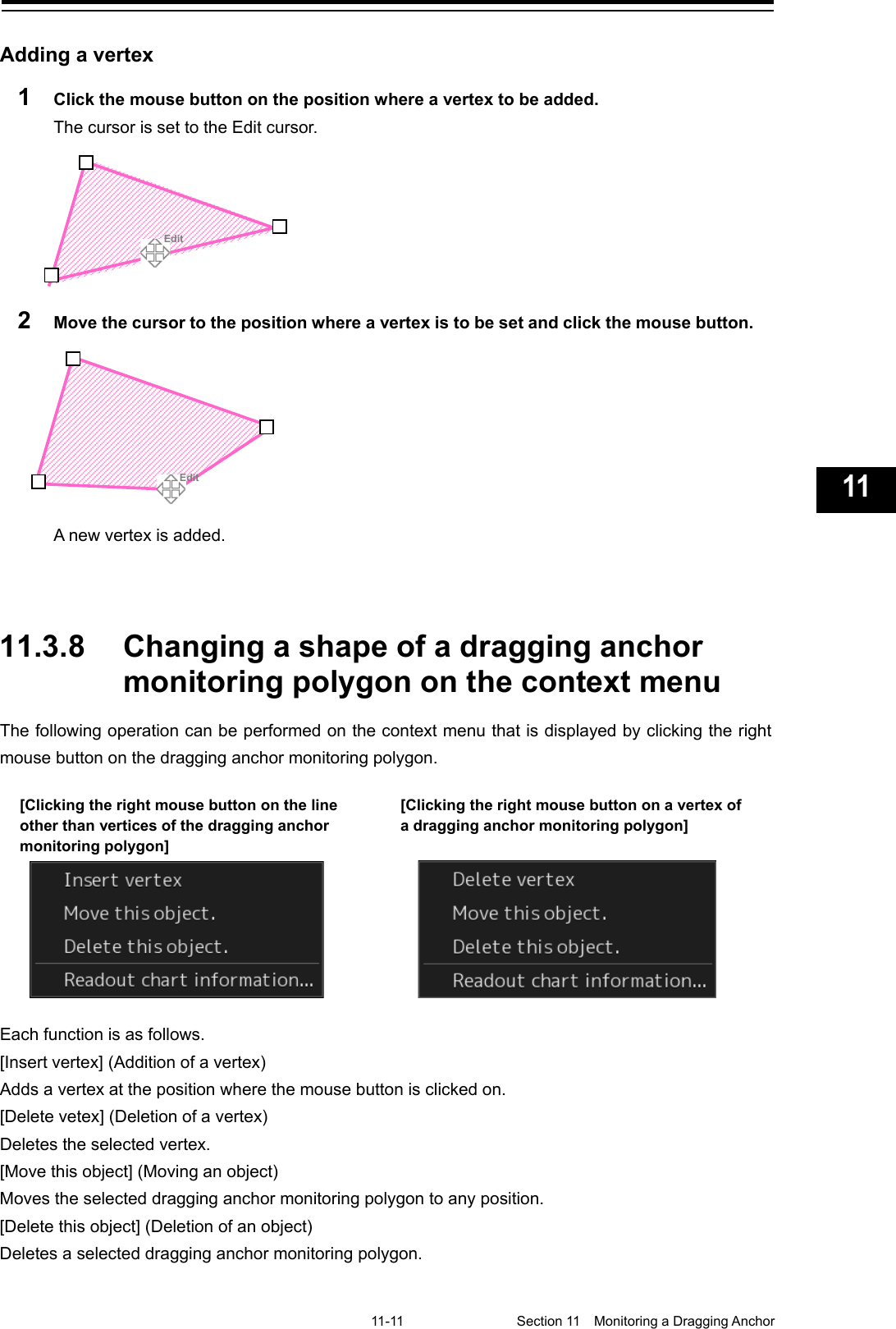   11-11  Section 11  Monitoring a Dragging Anchor    1  2  3  4  5  6  7  8  9  10  11  12  13  14  15  16  17  18  19  20  21  22  23  24  25  26  27  付録    Adding a vertex 1  Click the mouse button on the position where a vertex to be added. The cursor is set to the Edit cursor.  2  Move the cursor to the position where a vertex is to be set and click the mouse button.  A new vertex is added.    11.3.8 Changing a shape of a dragging anchor monitoring polygon on the context menu The following operation can be performed on the context menu that is displayed by clicking the right mouse button on the dragging anchor monitoring polygon.  Each function is as follows. [Insert vertex] (Addition of a vertex) Adds a vertex at the position where the mouse button is clicked on. [Delete vetex] (Deletion of a vertex) Deletes the selected vertex. [Move this object] (Moving an object) Moves the selected dragging anchor monitoring polygon to any position. [Delete this object] (Deletion of an object) Deletes a selected dragging anchor monitoring polygon.        Edit      Edit [Clicking the right mouse button on the line other than vertices of the dragging anchor monitoring polygon]  [Clicking the right mouse button on a vertex of a dragging anchor monitoring polygon] 