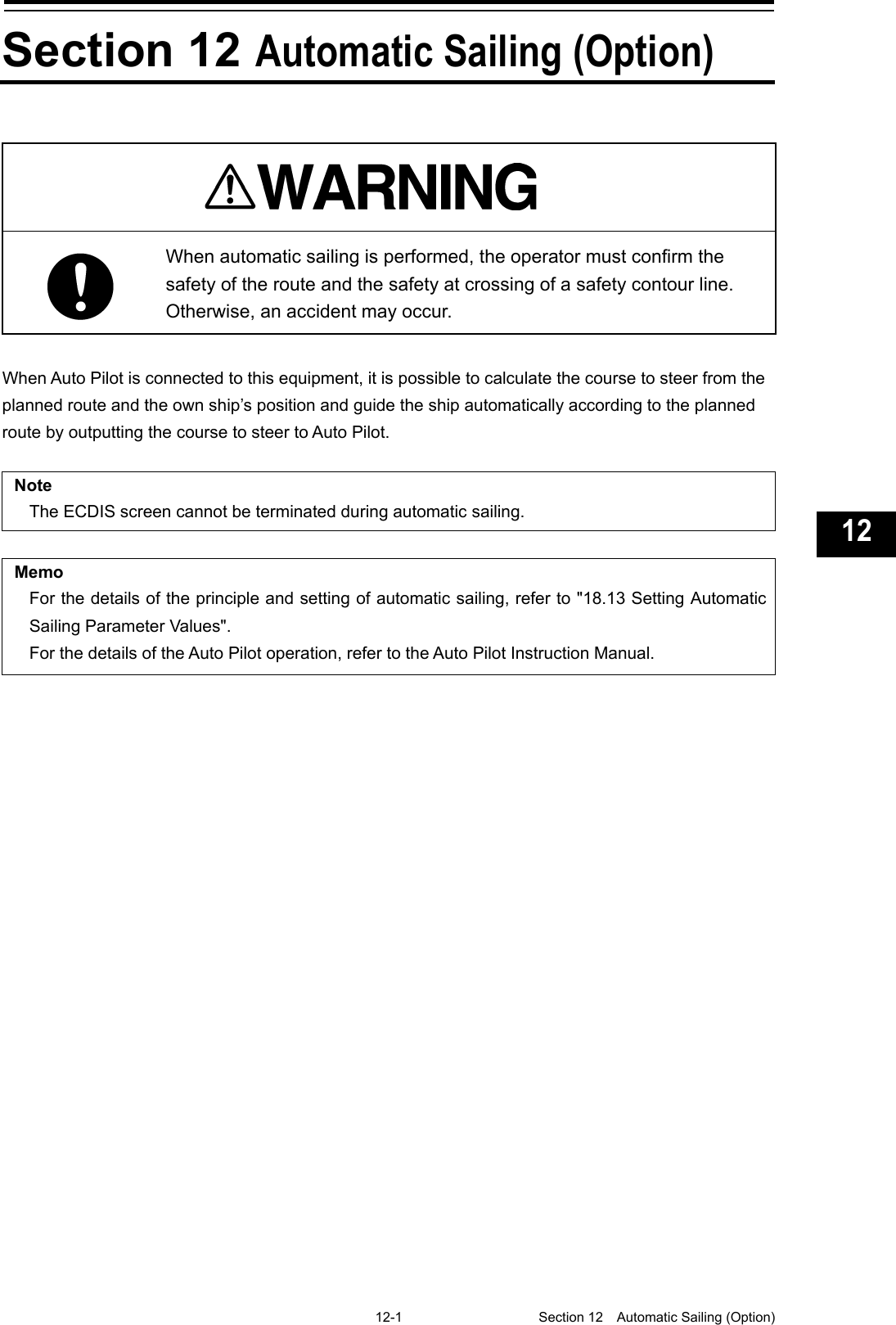   12-1  Section 12  Automatic Sailing (Option)    1  2  3  4  5  6  7  8  9  10  11  12  13  14  15  16  17  18  19  20  21  22  23  24  25  26  27  付録   Section 12 Automatic Sailing (Option)    When automatic sailing is performed, the operator must confirm the safety of the route and the safety at crossing of a safety contour line. Otherwise, an accident may occur.  When Auto Pilot is connected to this equipment, it is possible to calculate the course to steer from the planned route and the own ship’s position and guide the ship automatically according to the planned route by outputting the course to steer to Auto Pilot.  Note The ECDIS screen cannot be terminated during automatic sailing.    Memo For the details of the principle and setting of automatic sailing, refer to &quot;18.13 Setting Automatic Sailing Parameter Values&quot;. For the details of the Auto Pilot operation, refer to the Auto Pilot Instruction Manual.   