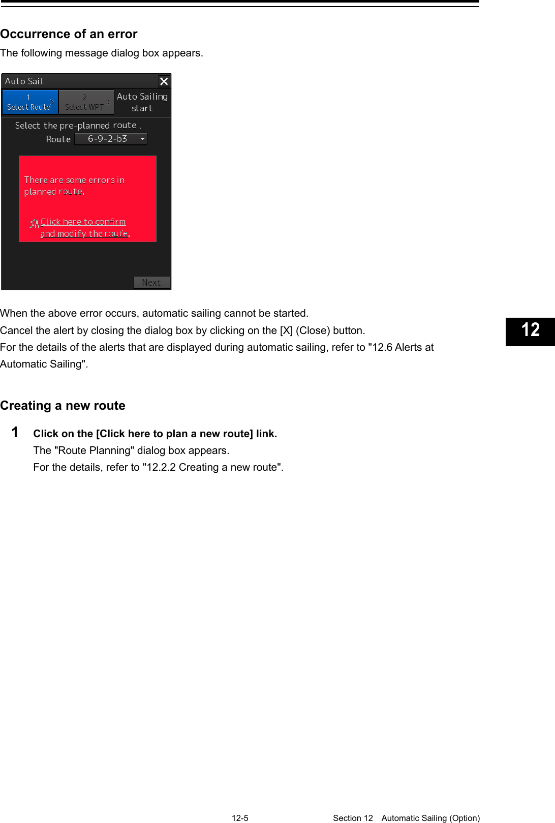   12-5  Section 12  Automatic Sailing (Option)    1  2  3  4  5  6  7  8  9  10  11  12  13  14  15  16  17  18  19  20  21  22  23  24  25  26  27  付録    Occurrence of an error The following message dialog box appears.    When the above error occurs, automatic sailing cannot be started. Cancel the alert by closing the dialog box by clicking on the [X] (Close) button. For the details of the alerts that are displayed during automatic sailing, refer to &quot;12.6 Alerts at Automatic Sailing&quot;.   Creating a new route 1  Click on the [Click here to plan a new route] link. The &quot;Route Planning&quot; dialog box appears. For the details, refer to &quot;12.2.2 Creating a new route&quot;.   