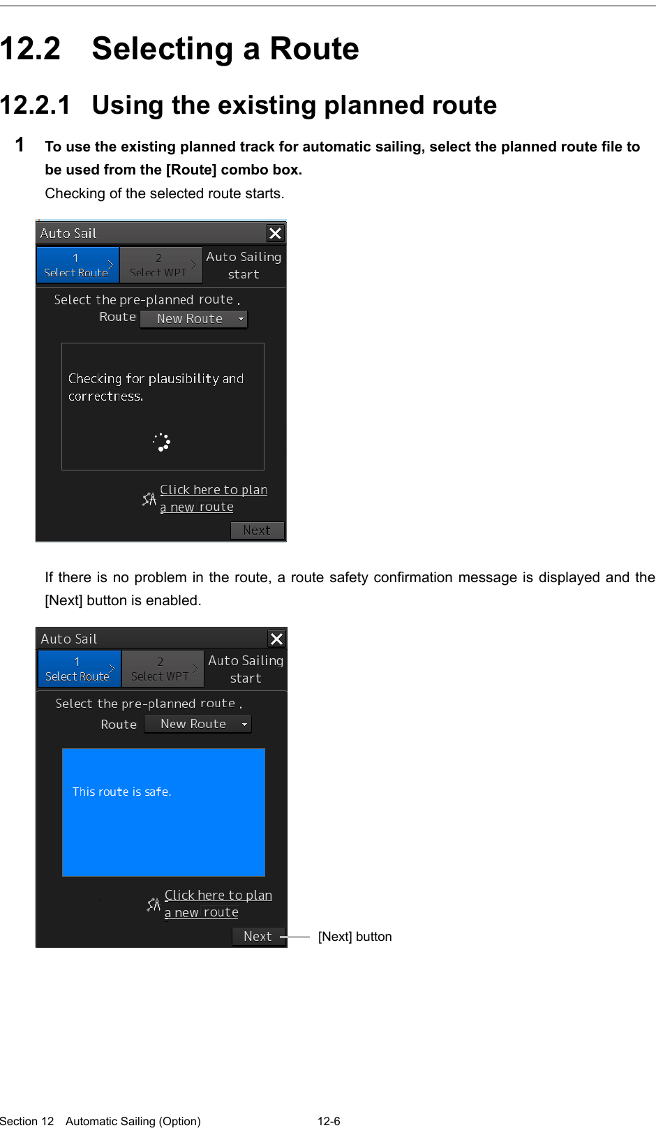  Section 12  Automatic Sailing (Option)  12-6  12.2  Selecting a Route  12.2.1 Using the existing planned route 1  To use the existing planned track for automatic sailing, select the planned route file to be used from the [Route] combo box. Checking of the selected route starts.    If there is no problem in the route, a route safety confirmation message is displayed and the [Next] button is enabled.      [Next] button 