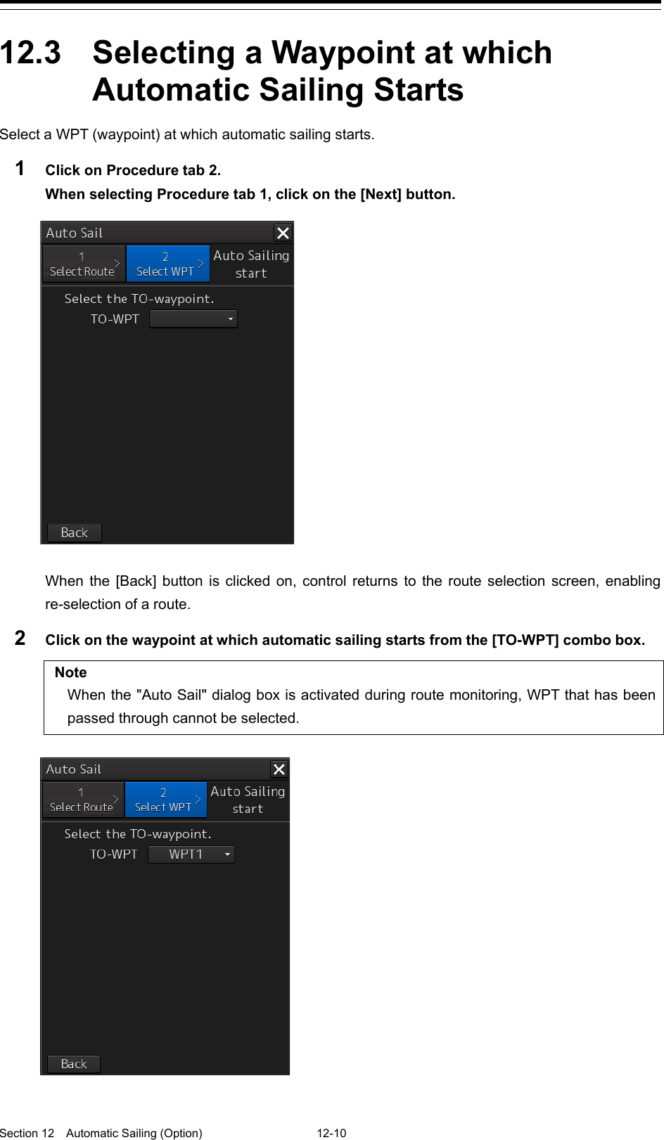  Section 12  Automatic Sailing (Option)  12-10  12.3  Selecting a Waypoint at which Automatic Sailing Starts Select a WPT (waypoint) at which automatic sailing starts. 1  Click on Procedure tab 2. When selecting Procedure tab 1, click on the [Next] button.    When the [Back] button is clicked on, control returns to the route selection screen, enabling re-selection of a route. 2  Click on the waypoint at which automatic sailing starts from the [TO-WPT] combo box.  Note When the &quot;Auto Sail&quot; dialog box is activated during route monitoring, WPT that has been passed through cannot be selected.      