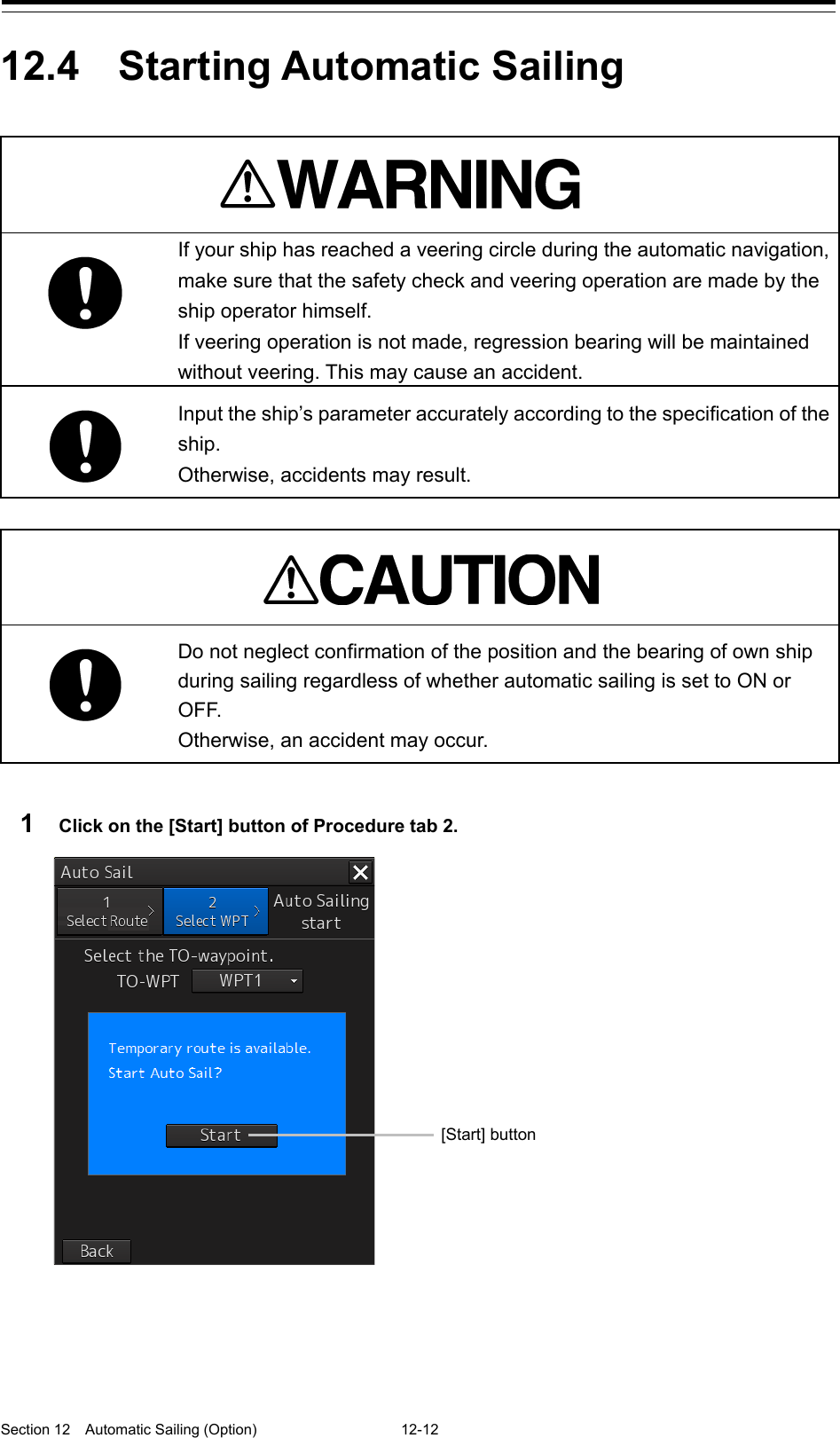  Section 12  Automatic Sailing (Option)  12-12  12.4  Starting Automatic Sailing    If your ship has reached a veering circle during the automatic navigation, make sure that the safety check and veering operation are made by the ship operator himself.     If veering operation is not made, regression bearing will be maintained without veering. This may cause an accident.  Input the ship’s parameter accurately according to the specification of the ship. Otherwise, accidents may result.    Do not neglect confirmation of the position and the bearing of own ship during sailing regardless of whether automatic sailing is set to ON or OF F. Otherwise, an accident may occur.  1  Click on the [Start] button of Procedure tab 2.     [Start] button 