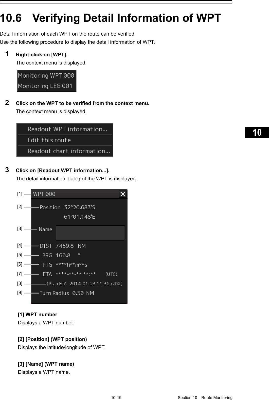     10-19  Section 10  Route Monitoring    1  2  3  4  5  6  7  8  9  10  11  12  13  14  15  16  17  18  19  20  21  22  23  24  25  26  27      10.6  Verifying Detail Information of WPT Detail information of each WPT on the route can be verified. Use the following procedure to display the detail information of WPT. 1  Right-click on [WPT]. The context menu is displayed.  2  Click on the WPT to be verified from the context menu. The context menu is displayed.  3  Click on [Readout WPT information...]. The detail information dialog of the WPT is displayed.    [1] WPT number Displays a WPT number.  [2] [Position] (WPT position) Displays the latitude/longitude of WPT.  [3] [Name] (WPT name) Displays a WPT name.    [2] [1] [3] [4] [5] [6] [7] [8] [9] 