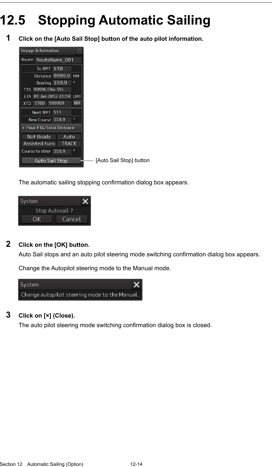  Section 12  Automatic Sailing (Option)  12-14  12.5  Stopping Automatic Sailing 1  Click on the [Auto Sail Stop] button of the auto pilot information.   The automatic sailing stopping confirmation dialog box appears.   2  Click on the [OK] button. Auto Sail stops and an auto pilot steering mode switching confirmation dialog box appears.  Change the Autopilot steering mode to the Manual mode.  3  Click on [×] (Close). The auto pilot steering mode switching confirmation dialog box is closed.   [Auto Sail Stop] button 