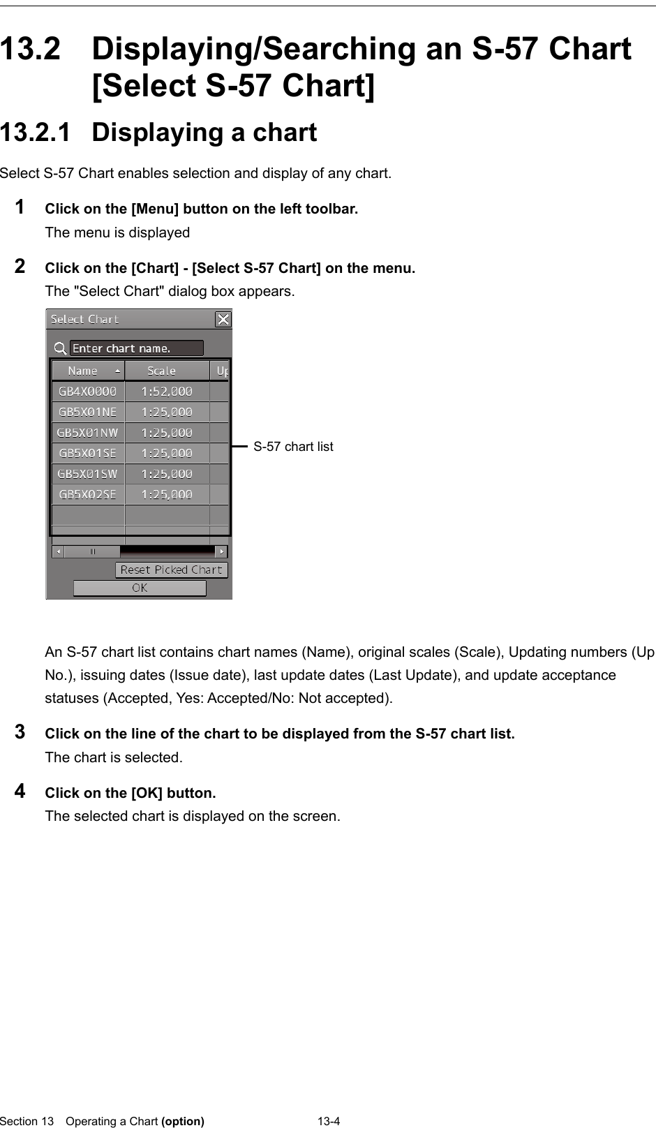  Section 13  Operating a Chart (option) 13-4  13.2  Displaying/Searching an S-57 Chart [Select S-57 Chart] 13.2.1 Displaying a chart Select S-57 Chart enables selection and display of any chart. 1  Click on the [Menu] button on the left toolbar. The menu is displayed 2  Click on the [Chart] - [Select S-57 Chart] on the menu. The &quot;Select Chart&quot; dialog box appears.   An S-57 chart list contains chart names (Name), original scales (Scale), Updating numbers (Up No.), issuing dates (Issue date), last update dates (Last Update), and update acceptance statuses (Accepted, Yes: Accepted/No: Not accepted).   3  Click on the line of the chart to be displayed from the S-57 chart list. The chart is selected. 4  Click on the [OK] button. The selected chart is displayed on the screen.     S-57 chart list 