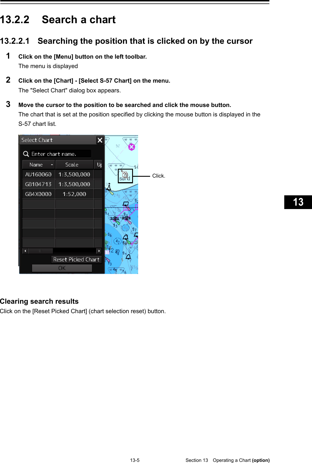   13-5  Section 13  Operating a Chart (option)    1  2  3  4  5  6  7  8  9  10  11  12  13  14  15  16  17  18  19  20  21  22  23  24  25  26  27  付録    13.2.2 Search a chart  13.2.2.1 Searching the position that is clicked on by the cursor 1  Click on the [Menu] button on the left toolbar. The menu is displayed 2  Click on the [Chart] - [Select S-57 Chart] on the menu. The &quot;Select Chart&quot; dialog box appears. 3  Move the cursor to the position to be searched and click the mouse button. The chart that is set at the position specified by clicking the mouse button is displayed in the S-57 chart list.     Clearing search results Click on the [Reset Picked Chart] (chart selection reset) button.    Click. 