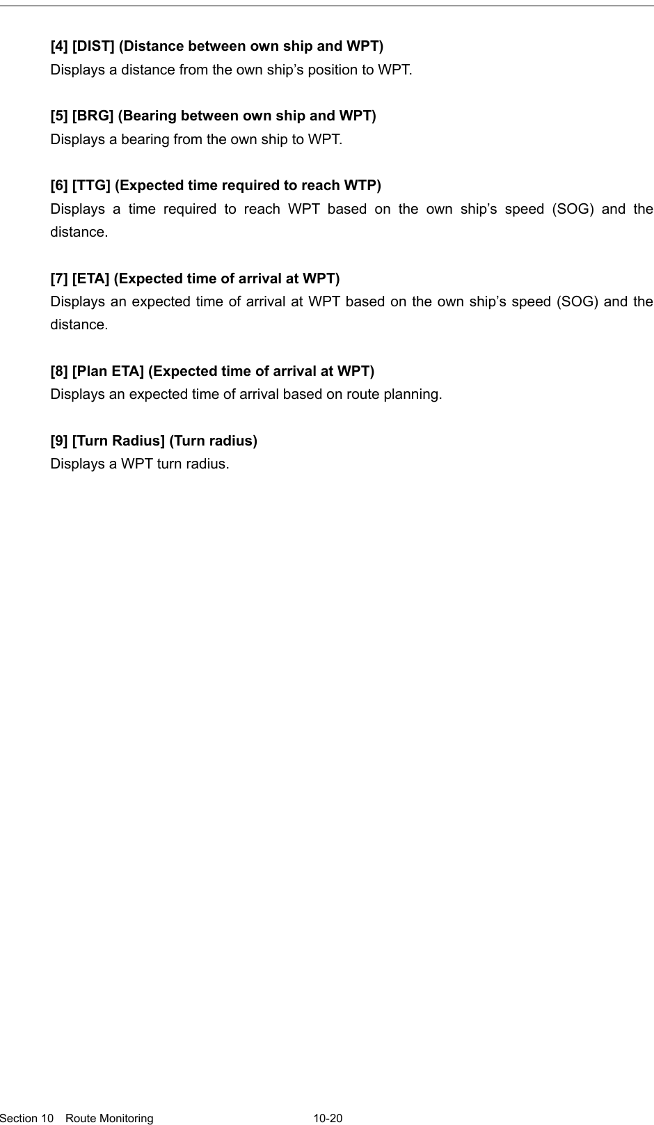   Section 10  Route Monitoring  10-20  [4] [DIST] (Distance between own ship and WPT) Displays a distance from the own ship’s position to WPT.  [5] [BRG] (Bearing between own ship and WPT) Displays a bearing from the own ship to WPT.  [6] [TTG] (Expected time required to reach WTP) Displays a time  required to reach WPT based on the own ship’s speed (SOG) and the distance.  [7] [ETA] (Expected time of arrival at WPT) Displays an expected time of arrival at WPT based on the own ship’s speed (SOG) and the distance.  [8] [Plan ETA] (Expected time of arrival at WPT) Displays an expected time of arrival based on route planning.  [9] [Turn Radius] (Turn radius) Displays a WPT turn radius. 