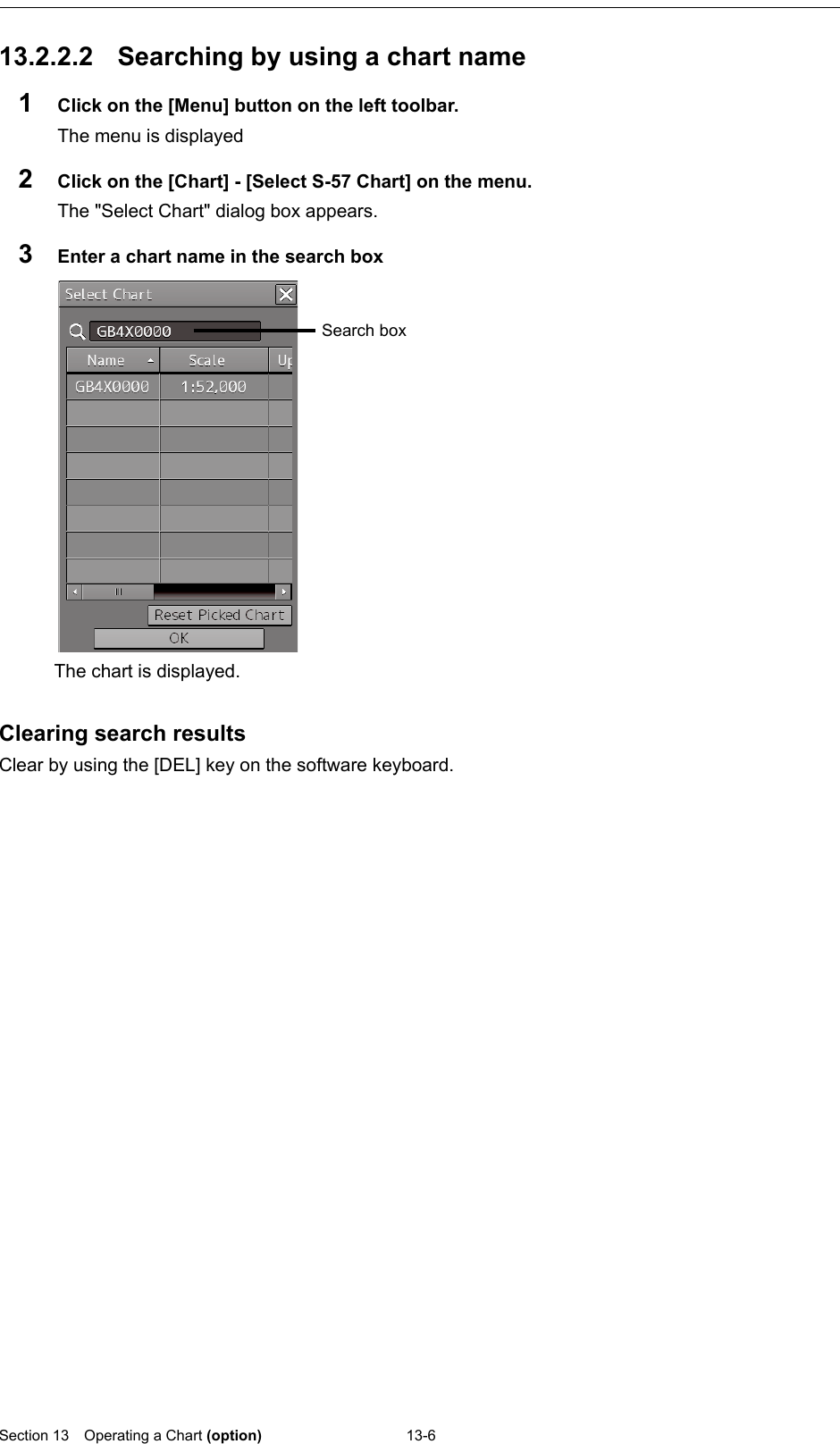  Section 13  Operating a Chart (option) 13-6  13.2.2.2 Searching by using a chart name 1  Click on the [Menu] button on the left toolbar. The menu is displayed 2  Click on the [Chart] - [Select S-57 Chart] on the menu. The &quot;Select Chart&quot; dialog box appears. 3  Enter a chart name in the search box   Clearing search results Clear by using the [DEL] key on the software keyboard.    Search box The chart is displayed. 