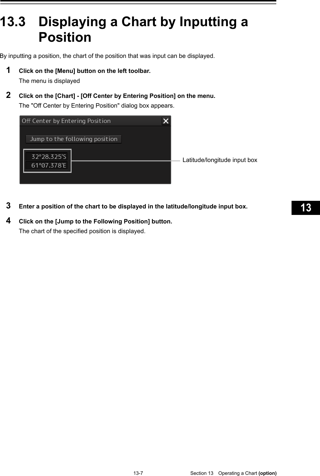   13-7  Section 13  Operating a Chart (option)    1  2  3  4  5  6  7  8  9  10  11  12  13  14  15  16  17  18  19  20  21  22  23  24  25  26  27  付録    13.3  Displaying a Chart by Inputting a Position By inputting a position, the chart of the position that was input can be displayed. 1  Click on the [Menu] button on the left toolbar. The menu is displayed 2  Click on the [Chart] - [Off Center by Entering Position] on the menu. The &quot;Off Center by Entering Position&quot; dialog box appears.    3  Enter a position of the chart to be displayed in the latitude/longitude input box. 4  Click on the [Jump to the Following Position] button. The chart of the specified position is displayed.     Latitude/longitude input box 