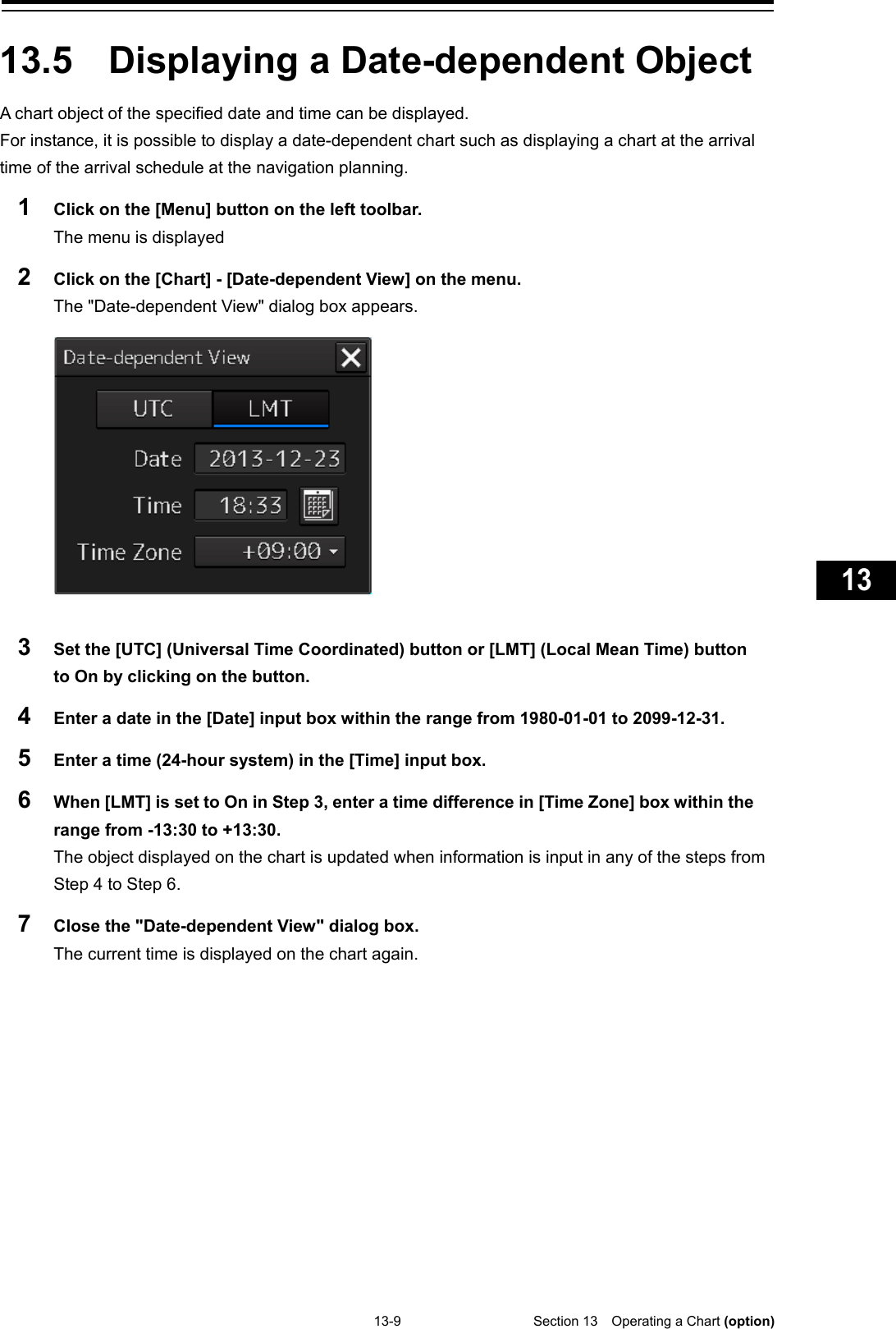   13-9  Section 13  Operating a Chart (option)    1  2  3  4  5  6  7  8  9  10  11  12  13  14  15  16  17  18  19  20  21  22  23  24  25  26  27  付録    13.5  Displaying a Date-dependent Object   A chart object of the specified date and time can be displayed. For instance, it is possible to display a date-dependent chart such as displaying a chart at the arrival time of the arrival schedule at the navigation planning. 1  Click on the [Menu] button on the left toolbar. The menu is displayed 2  Click on the [Chart] - [Date-dependent View] on the menu. The &quot;Date-dependent View&quot; dialog box appears.    3  Set the [UTC] (Universal Time Coordinated) button or [LMT] (Local Mean Time) button to On by clicking on the button. 4  Enter a date in the [Date] input box within the range from 1980-01-01 to 2099-12-31. 5  Enter a time (24-hour system) in the [Time] input box. 6  When [LMT] is set to On in Step 3, enter a time difference in [Time Zone] box within the range from -13:30 to +13:30. The object displayed on the chart is updated when information is input in any of the steps from Step 4 to Step 6. 7  Close the &quot;Date-dependent View&quot; dialog box. The current time is displayed on the chart again.    