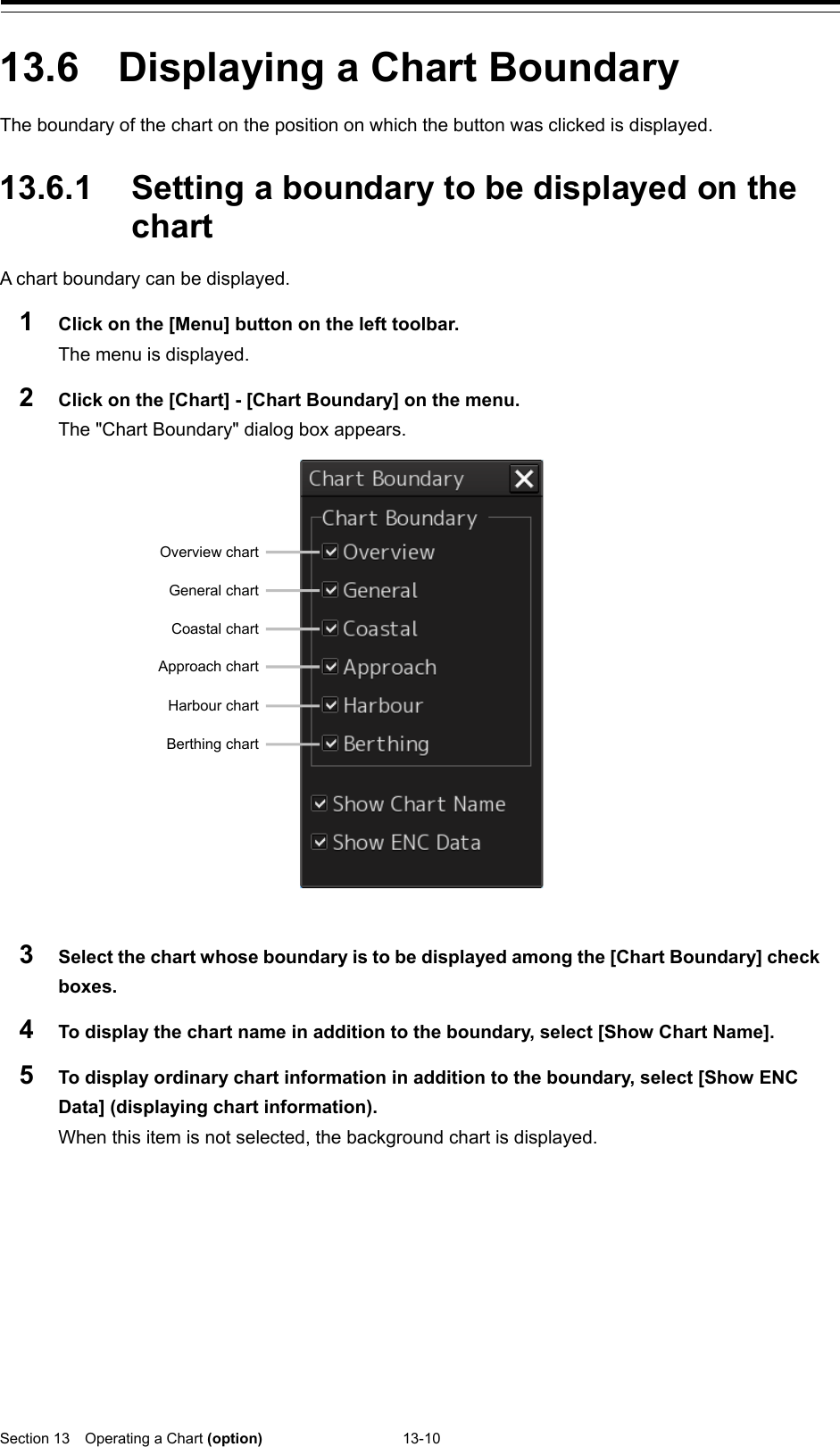  Section 13  Operating a Chart (option) 13-10  13.6  Displaying a Chart Boundary The boundary of the chart on the position on which the button was clicked is displayed.  13.6.1 Setting a boundary to be displayed on the chart A chart boundary can be displayed. 1  Click on the [Menu] button on the left toolbar. The menu is displayed. 2  Click on the [Chart] - [Chart Boundary] on the menu. The &quot;Chart Boundary&quot; dialog box appears.   3  Select the chart whose boundary is to be displayed among the [Chart Boundary] check boxes. 4  To display the chart name in addition to the boundary, select [Show Chart Name]. 5  To display ordinary chart information in addition to the boundary, select [Show ENC Data] (displaying chart information). When this item is not selected, the background chart is displayed.    Overview chart General chart Coastal chart Approach chart Harbour chart Berthing chart 