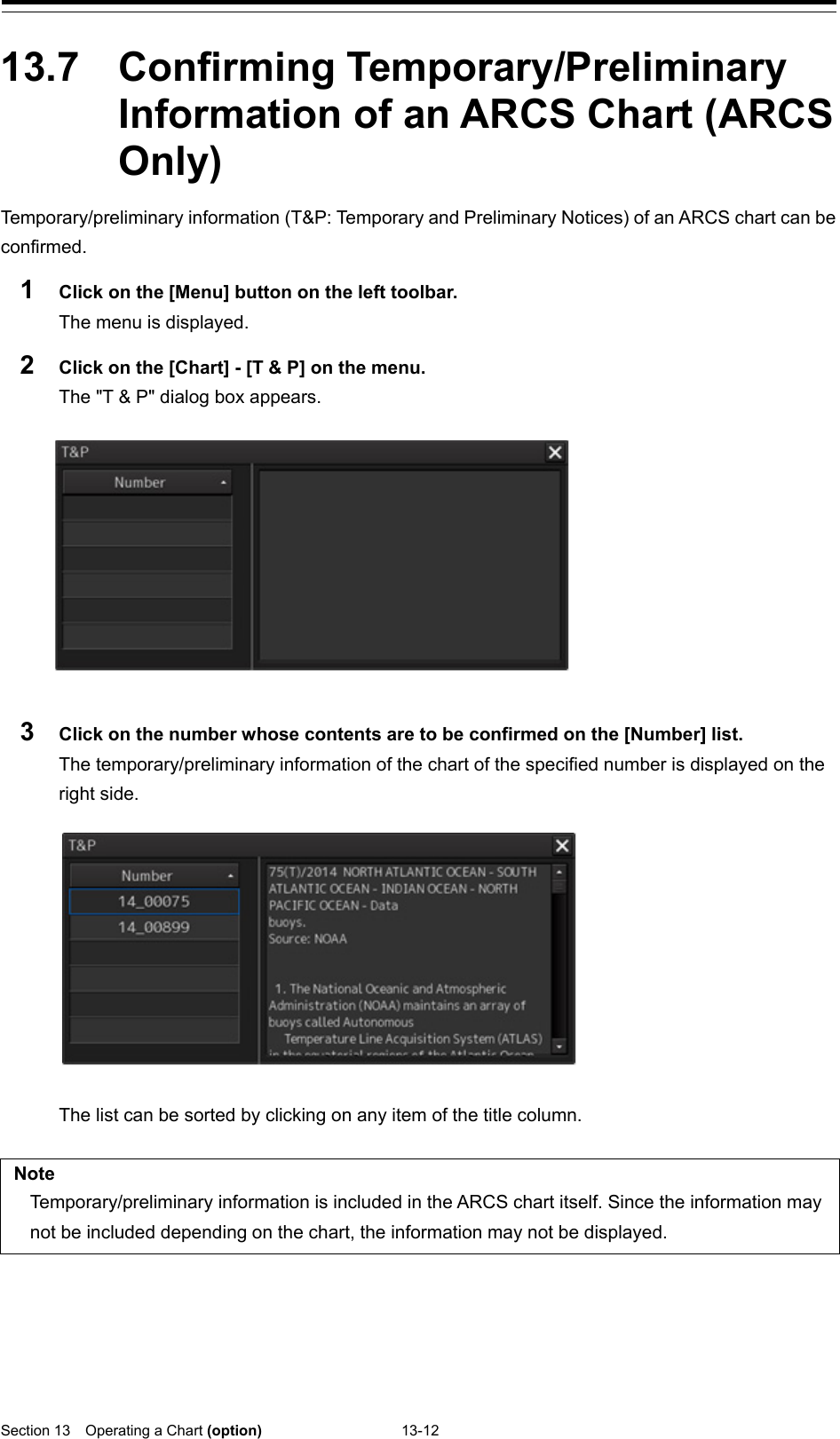  Section 13  Operating a Chart (option) 13-12  13.7  Confirming Temporary/Preliminary Information of an ARCS Chart (ARCS Only) Temporary/preliminary information (T&amp;P: Temporary and Preliminary Notices) of an ARCS chart can be confirmed. 1  Click on the [Menu] button on the left toolbar. The menu is displayed. 2  Click on the [Chart] - [T &amp; P] on the menu. The &quot;T &amp; P&quot; dialog box appears.    3  Click on the number whose contents are to be confirmed on the [Number] list. The temporary/preliminary information of the chart of the specified number is displayed on the right side.    The list can be sorted by clicking on any item of the title column.  Note Temporary/preliminary information is included in the ARCS chart itself. Since the information may not be included depending on the chart, the information may not be displayed.    