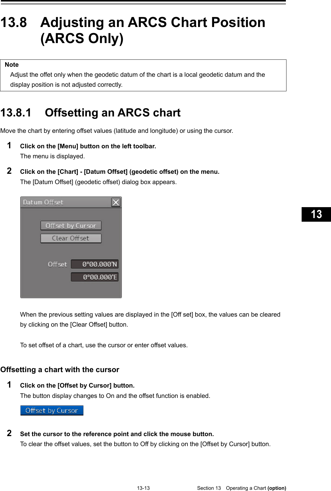   13-13  Section 13  Operating a Chart (option)    1  2  3  4  5  6  7  8  9  10  11  12  13  14  15  16  17  18  19  20  21  22  23  24  25  26  27  付録    13.8  Adjusting an ARCS Chart Position (ARCS Only)  Note Adjust the offet only when the geodetic datum of the chart is a local geodetic datum and the display position is not adjusted correctly.   13.8.1 Offsetting an ARCS chart Move the chart by entering offset values (latitude and longitude) or using the cursor. 1  Click on the [Menu] button on the left toolbar. The menu is displayed. 2  Click on the [Chart] - [Datum Offset] (geodetic offset) on the menu. The [Datum Offset] (geodetic offset) dialog box appears.    When the previous setting values are displayed in the [Off set] box, the values can be cleared by clicking on the [Clear Offset] button.  To set offset of a chart, use the cursor or enter offset values.   Offsetting a chart with the cursor 1  Click on the [Offset by Cursor] button. The button display changes to On and the offset function is enabled.  2  Set the cursor to the reference point and click the mouse button. To clear the offset values, set the button to Off by clicking on the [Offset by Cursor] button.    