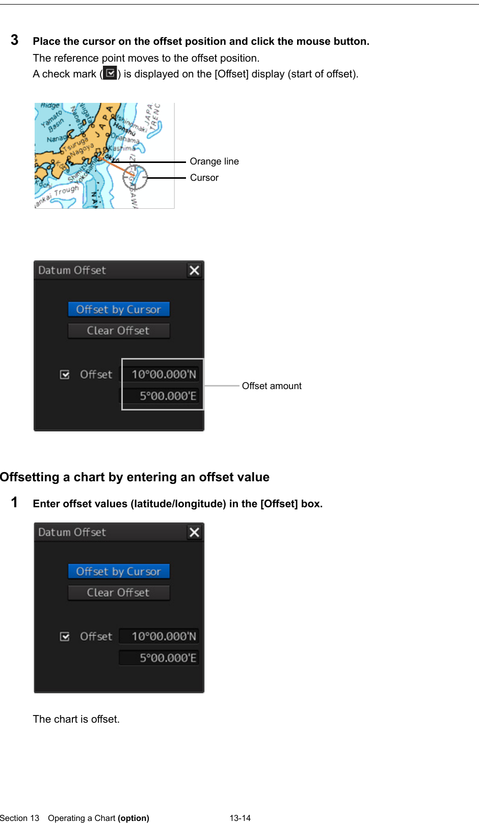  Section 13  Operating a Chart (option) 13-14  3  Place the cursor on the offset position and click the mouse button. The reference point moves to the offset position.   A check mark ( ) is displayed on the [Offset] display (start of offset).      Offsetting a chart by entering an offset value 1  Enter offset values (latitude/longitude) in the [Offset] box.     The chart is offset.    Cursor Orange line  Offset amount 